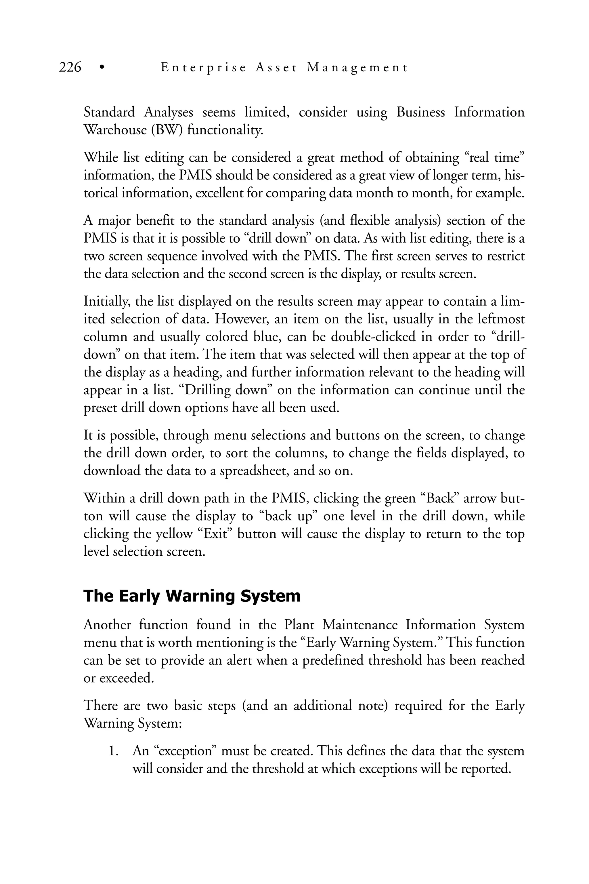 Standard Analyses seems limited, consider using Business Information
Warehouse (BW) functionality.
While list editing can be considered a great method of obtaining “real time”
information, the PMIS should be considered as a great view of longer term, his-
torical information, excellent for comparing data month to month, for example.
A major benefit to the standard analysis (and flexible analysis) section of the
PMIS is that it is possible to “drill down” on data. As with list editing, there is a
two screen sequence involved with the PMIS. The first screen serves to restrict
the data selection and the second screen is the display, or results screen.
Initially, the list displayed on the results screen may appear to contain a lim-
ited selection of data. However, an item on the list, usually in the leftmost
column and usually colored blue, can be double-clicked in order to “drill-
down” on that item. The item that was selected will then appear at the top of
the display as a heading, and further information relevant to the heading will
appear in a list. “Drilling down” on the information can continue until the
preset drill down options have all been used.
It is possible, through menu selections and buttons on the screen, to change
the drill down order, to sort the columns, to change the fields displayed, to
download the data to a spreadsheet, and so on.
Within a drill down path in the PMIS, clicking the green “Back” arrow but-
ton will cause the display to “back up” one level in the drill down, while
clicking the yellow “Exit” button will cause the display to return to the top
level selection screen.
The Early Warning System
Another function found in the Plant Maintenance Information System
menu that is worth mentioning is the “Early Warning System.” This function
can be set to provide an alert when a predefined threshold has been reached
or exceeded.
There are two basic steps (and an additional note) required for the Early
Warning System:
1. An “exception” must be created. This defines the data that the system
will consider and the threshold at which exceptions will be reported.
226 • E n t e r p r i s e A s s e t M a n a g e m e n t
 