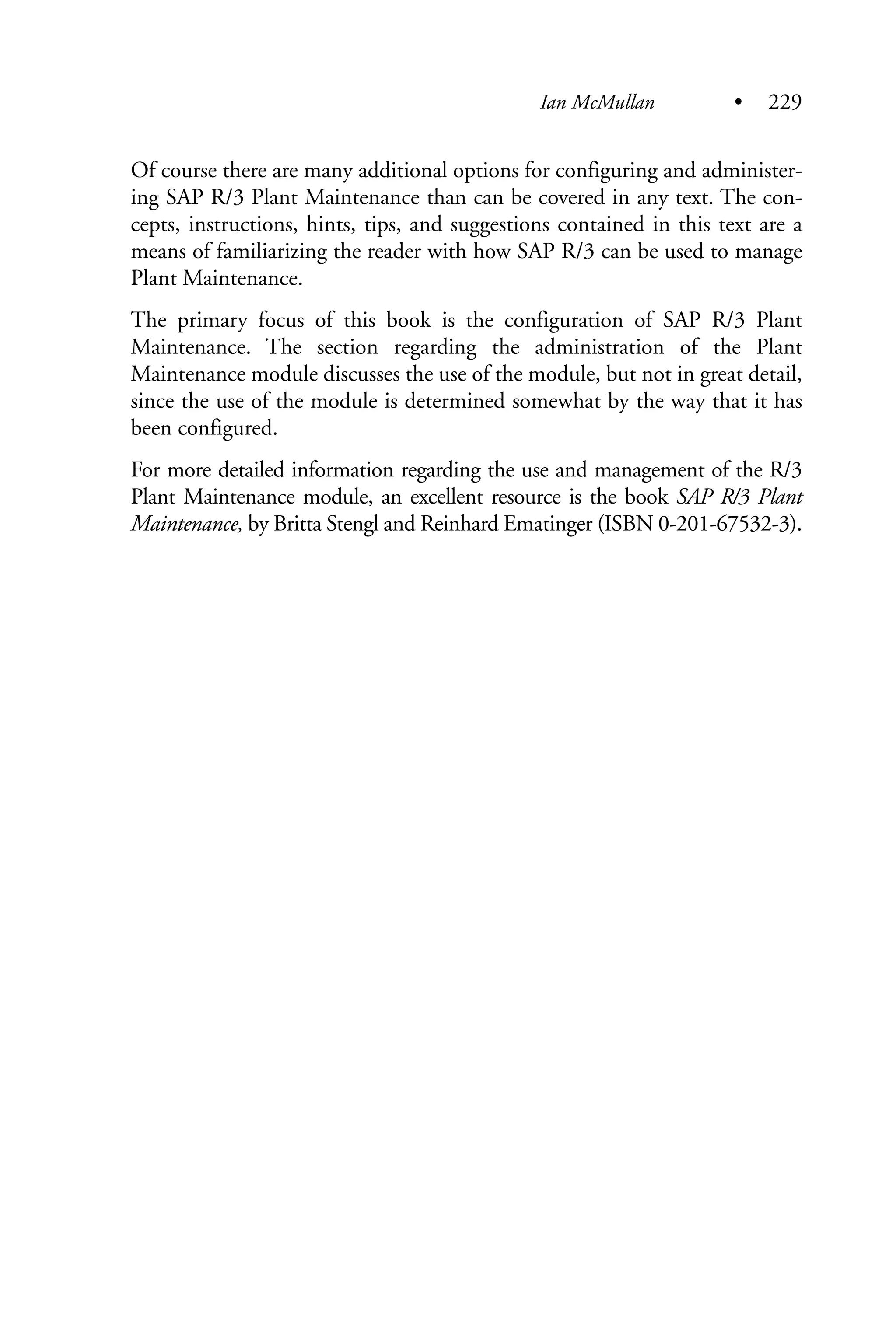 Of course there are many additional options for configuring and administer-
ing SAP R/3 Plant Maintenance than can be covered in any text. The con-
cepts, instructions, hints, tips, and suggestions contained in this text are a
means of familiarizing the reader with how SAP R/3 can be used to manage
Plant Maintenance.
The primary focus of this book is the configuration of SAP R/3 Plant
Maintenance. The section regarding the administration of the Plant
Maintenance module discusses the use of the module, but not in great detail,
since the use of the module is determined somewhat by the way that it has
been configured.
For more detailed information regarding the use and management of the R/3
Plant Maintenance module, an excellent resource is the book SAP R/3 Plant
Maintenance, by Britta Stengl and Reinhard Ematinger (ISBN 0-201-67532-3).
Ian McMullan • 229
 