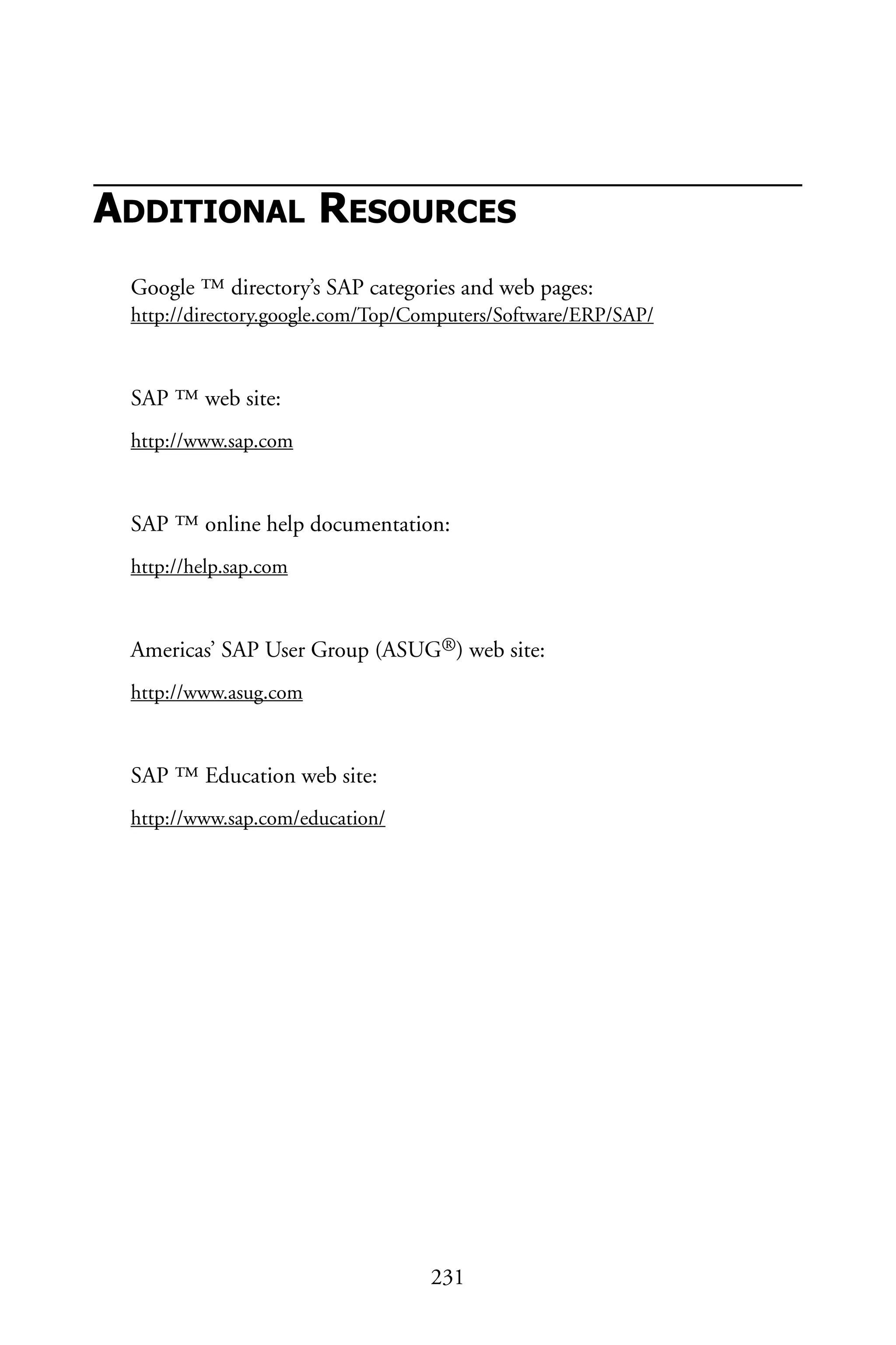 ADDITIONAL RESOURCES
Google ™ directory’s SAP categories and web pages:
http://directory.google.com/Top/Computers/Software/ERP/SAP/
SAP ™ web site:
http://www.sap.com
SAP ™ online help documentation:
http://help.sap.com
Americas’ SAP User Group (ASUG®) web site:
http://www.asug.com
SAP ™ Education web site:
http://www.sap.com/education/
231
 