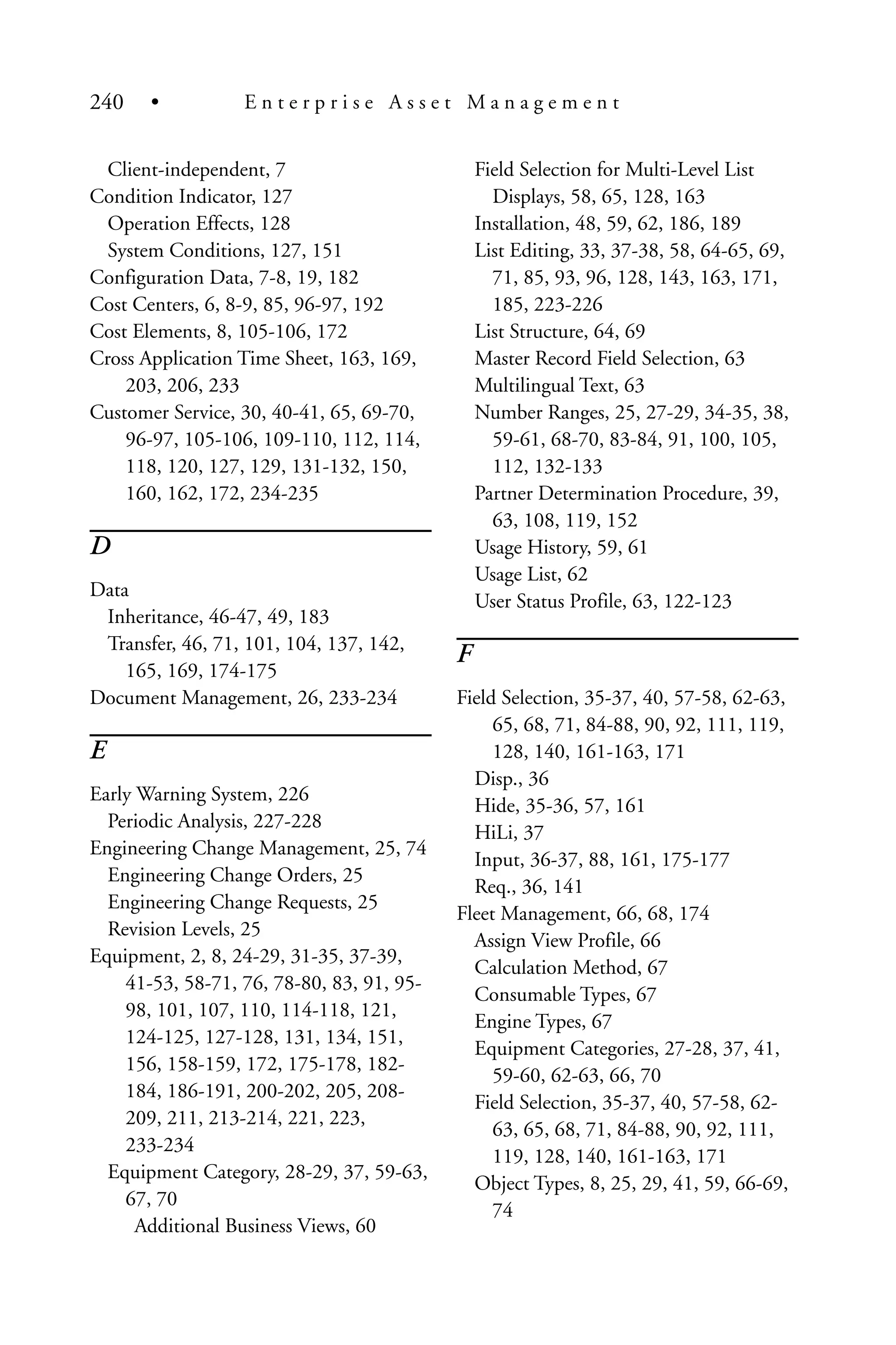 Client-independent, 7
Condition Indicator, 127
Operation Effects, 128
System Conditions, 127, 151
Configuration Data, 7-8, 19, 182
Cost Centers, 6, 8-9, 85, 96-97, 192
Cost Elements, 8, 105-106, 172
Cross Application Time Sheet, 163, 169,
203, 206, 233
Customer Service, 30, 40-41, 65, 69-70,
96-97, 105-106, 109-110, 112, 114,
118, 120, 127, 129, 131-132, 150,
160, 162, 172, 234-235
D
Data
Inheritance, 46-47, 49, 183
Transfer, 46, 71, 101, 104, 137, 142,
165, 169, 174-175
Document Management, 26, 233-234
E
Early Warning System, 226
Periodic Analysis, 227-228
Engineering Change Management, 25, 74
Engineering Change Orders, 25
Engineering Change Requests, 25
Revision Levels, 25
Equipment, 2, 8, 24-29, 31-35, 37-39,
41-53, 58-71, 76, 78-80, 83, 91, 95-
98, 101, 107, 110, 114-118, 121,
124-125, 127-128, 131, 134, 151,
156, 158-159, 172, 175-178, 182-
184, 186-191, 200-202, 205, 208-
209, 211, 213-214, 221, 223,
233-234
Equipment Category, 28-29, 37, 59-63,
67, 70
Additional Business Views, 60
Field Selection for Multi-Level List
Displays, 58, 65, 128, 163
Installation, 48, 59, 62, 186, 189
List Editing, 33, 37-38, 58, 64-65, 69,
71, 85, 93, 96, 128, 143, 163, 171,
185, 223-226
List Structure, 64, 69
Master Record Field Selection, 63
Multilingual Text, 63
Number Ranges, 25, 27-29, 34-35, 38,
59-61, 68-70, 83-84, 91, 100, 105,
112, 132-133
Partner Determination Procedure, 39,
63, 108, 119, 152
Usage History, 59, 61
Usage List, 62
User Status Profile, 63, 122-123
F
Field Selection, 35-37, 40, 57-58, 62-63,
65, 68, 71, 84-88, 90, 92, 111, 119,
128, 140, 161-163, 171
Disp., 36
Hide, 35-36, 57, 161
HiLi, 37
Input, 36-37, 88, 161, 175-177
Req., 36, 141
Fleet Management, 66, 68, 174
Assign View Profile, 66
Calculation Method, 67
Consumable Types, 67
Engine Types, 67
Equipment Categories, 27-28, 37, 41,
59-60, 62-63, 66, 70
Field Selection, 35-37, 40, 57-58, 62-
63, 65, 68, 71, 84-88, 90, 92, 111,
119, 128, 140, 161-163, 171
Object Types, 8, 25, 29, 41, 59, 66-69,
74
240 • E n t e r p r i s e A s s e t M a n a g e m e n t
 