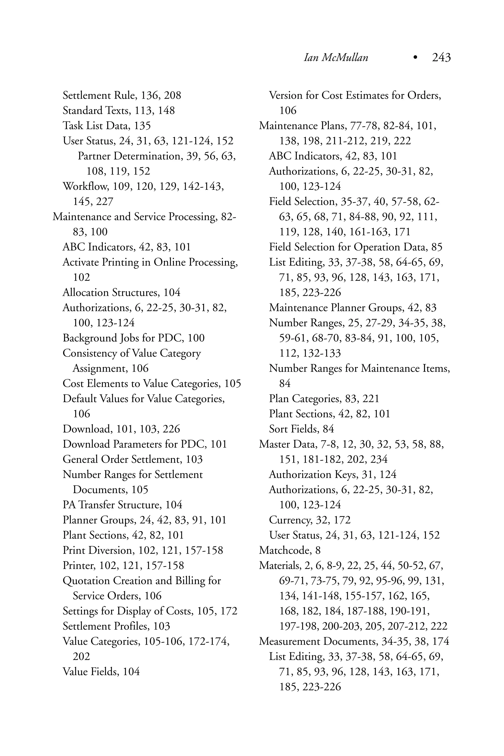 Settlement Rule, 136, 208
Standard Texts, 113, 148
Task List Data, 135
User Status, 24, 31, 63, 121-124, 152
Partner Determination, 39, 56, 63,
108, 119, 152
Workflow, 109, 120, 129, 142-143,
145, 227
Maintenance and Service Processing, 82-
83, 100
ABC Indicators, 42, 83, 101
Activate Printing in Online Processing,
102
Allocation Structures, 104
Authorizations, 6, 22-25, 30-31, 82,
100, 123-124
Background Jobs for PDC, 100
Consistency of Value Category
Assignment, 106
Cost Elements to Value Categories, 105
Default Values for Value Categories,
106
Download, 101, 103, 226
Download Parameters for PDC, 101
General Order Settlement, 103
Number Ranges for Settlement
Documents, 105
PA Transfer Structure, 104
Planner Groups, 24, 42, 83, 91, 101
Plant Sections, 42, 82, 101
Print Diversion, 102, 121, 157-158
Printer, 102, 121, 157-158
Quotation Creation and Billing for
Service Orders, 106
Settings for Display of Costs, 105, 172
Settlement Profiles, 103
Value Categories, 105-106, 172-174,
202
Value Fields, 104
Version for Cost Estimates for Orders,
106
Maintenance Plans, 77-78, 82-84, 101,
138, 198, 211-212, 219, 222
ABC Indicators, 42, 83, 101
Authorizations, 6, 22-25, 30-31, 82,
100, 123-124
Field Selection, 35-37, 40, 57-58, 62-
63, 65, 68, 71, 84-88, 90, 92, 111,
119, 128, 140, 161-163, 171
Field Selection for Operation Data, 85
List Editing, 33, 37-38, 58, 64-65, 69,
71, 85, 93, 96, 128, 143, 163, 171,
185, 223-226
Maintenance Planner Groups, 42, 83
Number Ranges, 25, 27-29, 34-35, 38,
59-61, 68-70, 83-84, 91, 100, 105,
112, 132-133
Number Ranges for Maintenance Items,
84
Plan Categories, 83, 221
Plant Sections, 42, 82, 101
Sort Fields, 84
Master Data, 7-8, 12, 30, 32, 53, 58, 88,
151, 181-182, 202, 234
Authorization Keys, 31, 124
Authorizations, 6, 22-25, 30-31, 82,
100, 123-124
Currency, 32, 172
User Status, 24, 31, 63, 121-124, 152
Matchcode, 8
Materials, 2, 6, 8-9, 22, 25, 44, 50-52, 67,
69-71, 73-75, 79, 92, 95-96, 99, 131,
134, 141-148, 155-157, 162, 165,
168, 182, 184, 187-188, 190-191,
197-198, 200-203, 205, 207-212, 222
Measurement Documents, 34-35, 38, 174
List Editing, 33, 37-38, 58, 64-65, 69,
71, 85, 93, 96, 128, 143, 163, 171,
185, 223-226
Ian McMullan • 243
 