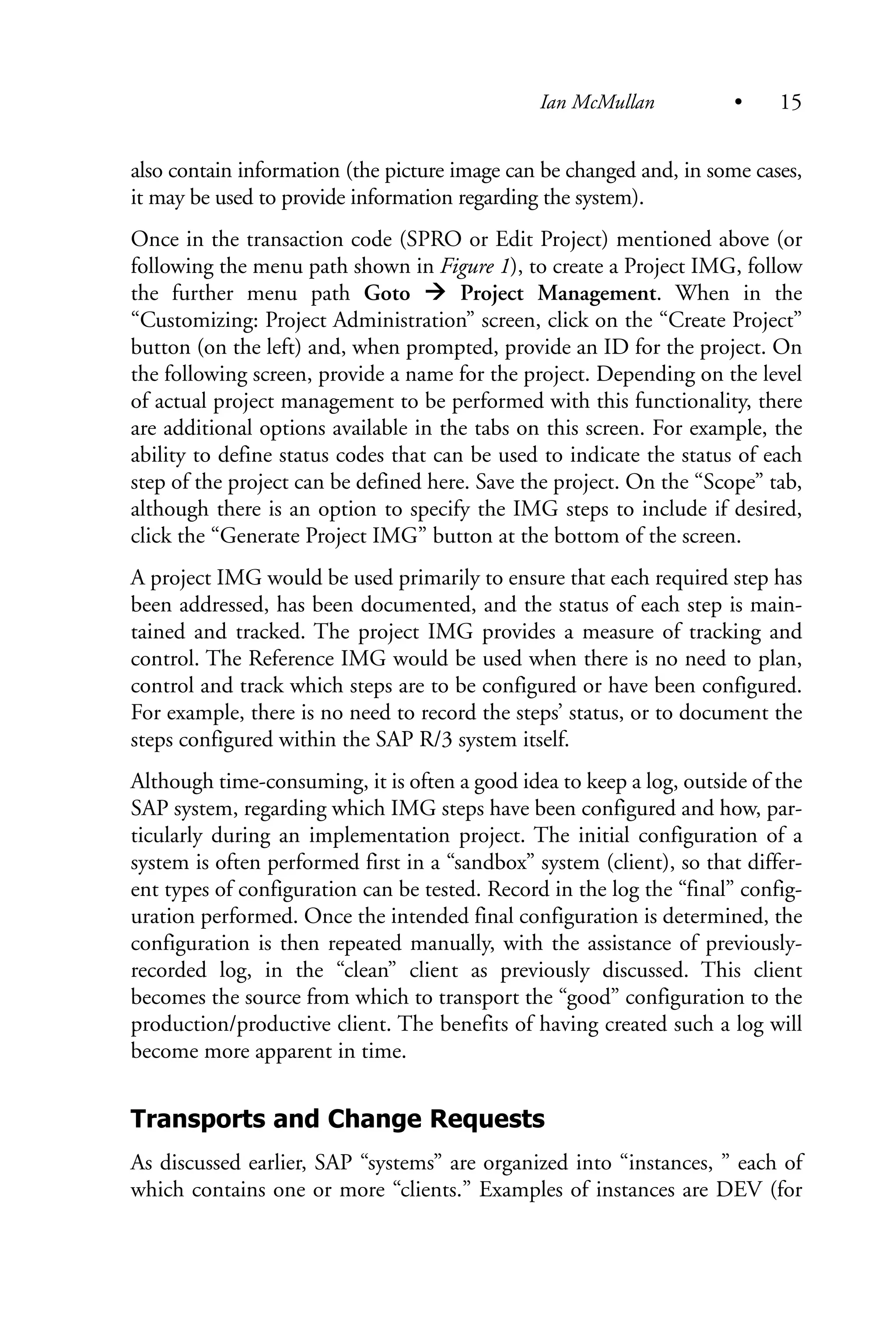 also contain information (the picture image can be changed and, in some cases,
it may be used to provide information regarding the system).
Once in the transaction code (SPRO or Edit Project) mentioned above (or
following the menu path shown in Figure 1), to create a Project IMG, follow
the further menu path Goto Project Management. When in the
“Customizing: Project Administration” screen, click on the “Create Project”
button (on the left) and, when prompted, provide an ID for the project. On
the following screen, provide a name for the project. Depending on the level
of actual project management to be performed with this functionality, there
are additional options available in the tabs on this screen. For example, the
ability to define status codes that can be used to indicate the status of each
step of the project can be defined here. Save the project. On the “Scope” tab,
although there is an option to specify the IMG steps to include if desired,
click the “Generate Project IMG” button at the bottom of the screen.
A project IMG would be used primarily to ensure that each required step has
been addressed, has been documented, and the status of each step is main-
tained and tracked. The project IMG provides a measure of tracking and
control. The Reference IMG would be used when there is no need to plan,
control and track which steps are to be configured or have been configured.
For example, there is no need to record the steps’ status, or to document the
steps configured within the SAP R/3 system itself.
Although time-consuming, it is often a good idea to keep a log, outside of the
SAP system, regarding which IMG steps have been configured and how, par-
ticularly during an implementation project. The initial configuration of a
system is often performed first in a “sandbox” system (client), so that differ-
ent types of configuration can be tested. Record in the log the “final” config-
uration performed. Once the intended final configuration is determined, the
configuration is then repeated manually, with the assistance of previously-
recorded log, in the “clean” client as previously discussed. This client
becomes the source from which to transport the “good” configuration to the
production/productive client. The benefits of having created such a log will
become more apparent in time.
Transports and Change Requests
As discussed earlier, SAP “systems” are organized into “instances, ” each of
which contains one or more “clients.” Examples of instances are DEV (for
Ian McMullan • 15
 