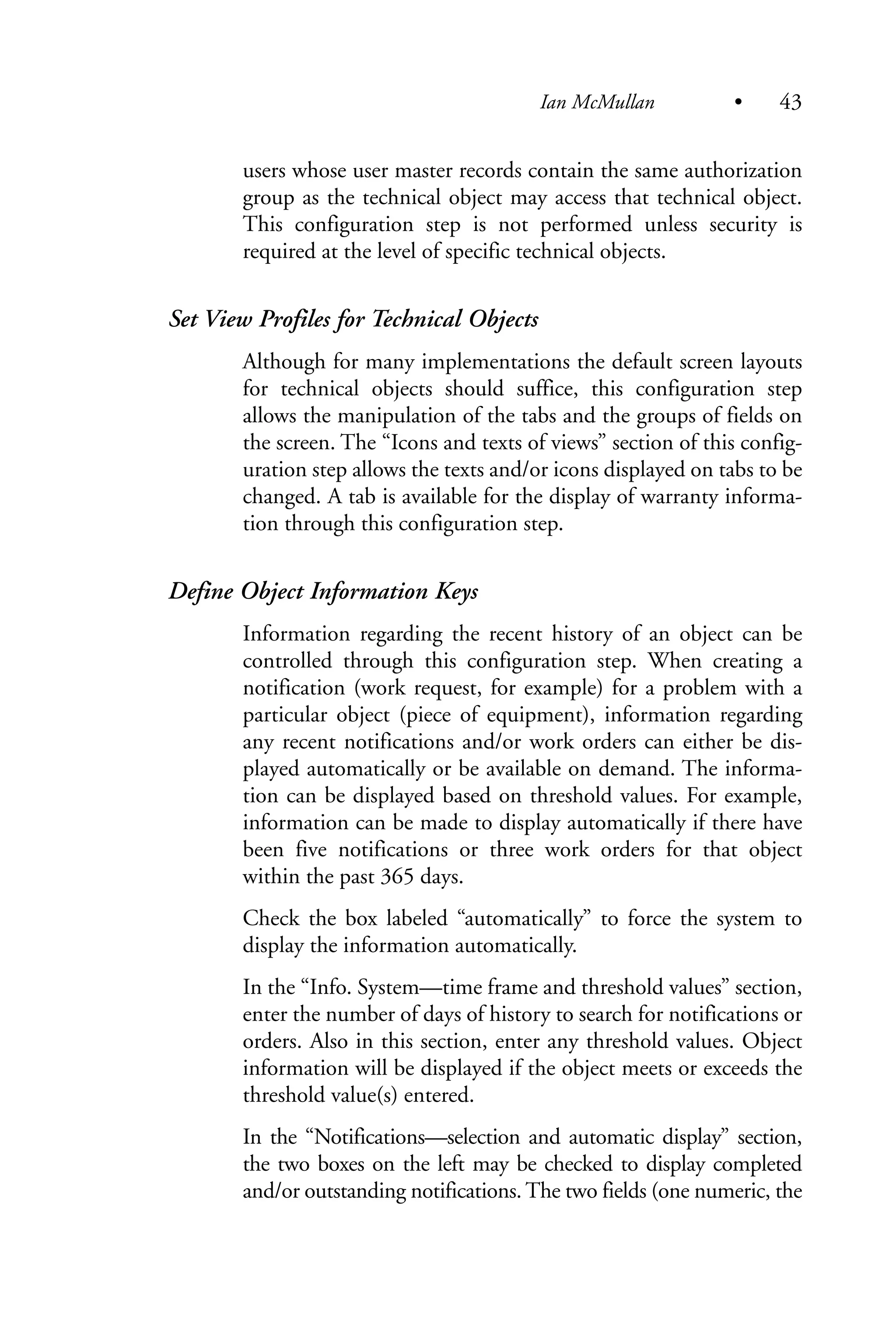 users whose user master records contain the same authorization
group as the technical object may access that technical object.
This configuration step is not performed unless security is
required at the level of specific technical objects.
Set View Profiles for Technical Objects
Although for many implementations the default screen layouts
for technical objects should suffice, this configuration step
allows the manipulation of the tabs and the groups of fields on
the screen. The “Icons and texts of views” section of this config-
uration step allows the texts and/or icons displayed on tabs to be
changed. A tab is available for the display of warranty informa-
tion through this configuration step.
Define Object Information Keys
Information regarding the recent history of an object can be
controlled through this configuration step. When creating a
notification (work request, for example) for a problem with a
particular object (piece of equipment), information regarding
any recent notifications and/or work orders can either be dis-
played automatically or be available on demand. The informa-
tion can be displayed based on threshold values. For example,
information can be made to display automatically if there have
been five notifications or three work orders for that object
within the past 365 days.
Check the box labeled “automatically” to force the system to
display the information automatically.
In the “Info. System—time frame and threshold values” section,
enter the number of days of history to search for notifications or
orders. Also in this section, enter any threshold values. Object
information will be displayed if the object meets or exceeds the
threshold value(s) entered.
In the “Notifications—selection and automatic display” section,
the two boxes on the left may be checked to display completed
and/or outstanding notifications. The two fields (one numeric, the
Ian McMullan • 43
 
