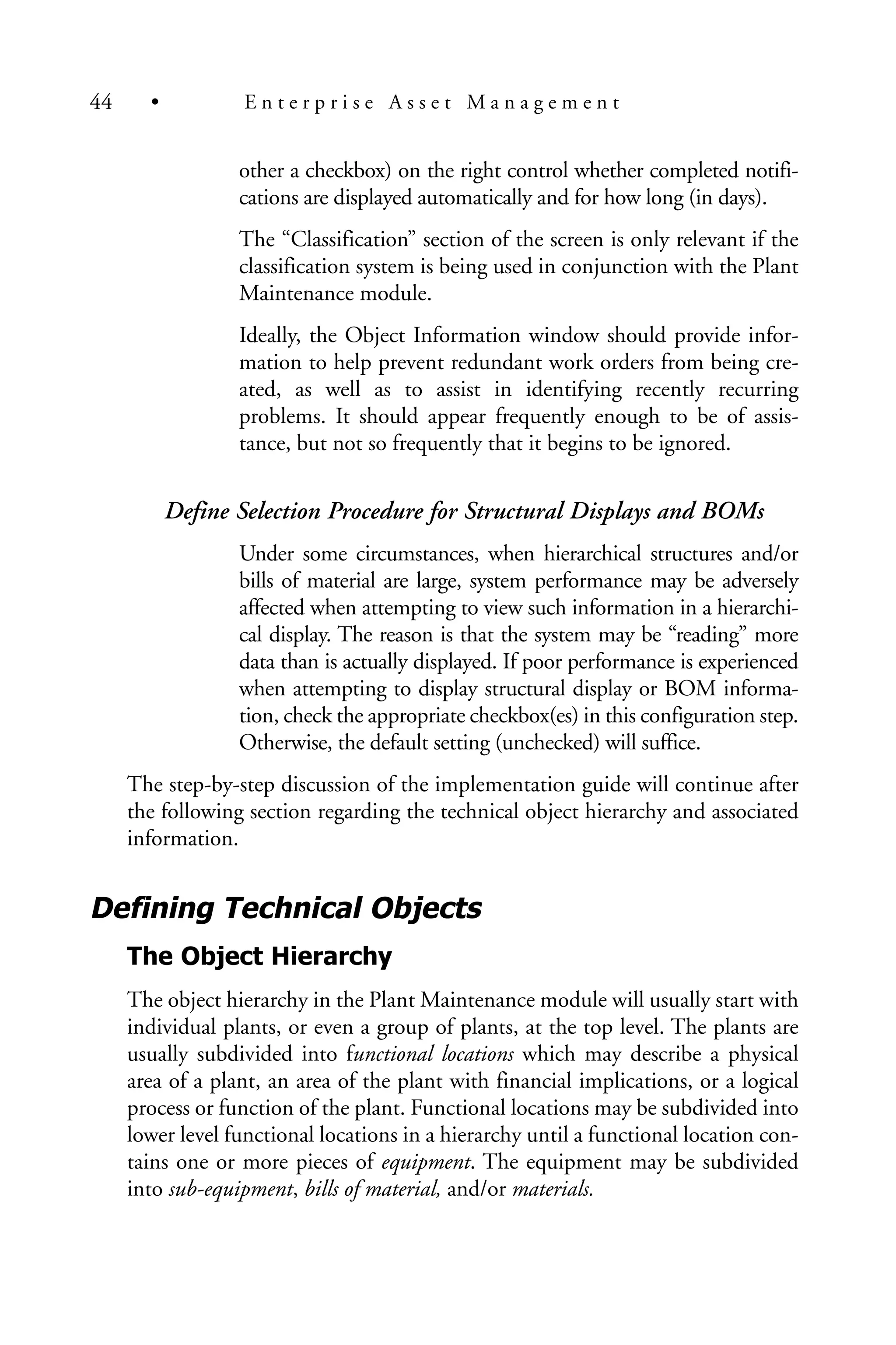 other a checkbox) on the right control whether completed notifi-
cations are displayed automatically and for how long (in days).
The “Classification” section of the screen is only relevant if the
classification system is being used in conjunction with the Plant
Maintenance module.
Ideally, the Object Information window should provide infor-
mation to help prevent redundant work orders from being cre-
ated, as well as to assist in identifying recently recurring
problems. It should appear frequently enough to be of assis-
tance, but not so frequently that it begins to be ignored.
Define Selection Procedure for Structural Displays and BOMs
Under some circumstances, when hierarchical structures and/or
bills of material are large, system performance may be adversely
affected when attempting to view such information in a hierarchi-
cal display. The reason is that the system may be “reading” more
data than is actually displayed. If poor performance is experienced
when attempting to display structural display or BOM informa-
tion, check the appropriate checkbox(es) in this configuration step.
Otherwise, the default setting (unchecked) will suffice.
The step-by-step discussion of the implementation guide will continue after
the following section regarding the technical object hierarchy and associated
information.
Defining Technical Objects
The Object Hierarchy
The object hierarchy in the Plant Maintenance module will usually start with
individual plants, or even a group of plants, at the top level. The plants are
usually subdivided into functional locations which may describe a physical
area of a plant, an area of the plant with financial implications, or a logical
process or function of the plant. Functional locations may be subdivided into
lower level functional locations in a hierarchy until a functional location con-
tains one or more pieces of equipment. The equipment may be subdivided
into sub-equipment, bills of material, and/or materials.
44 • E n t e r p r i s e A s s e t M a n a g e m e n t
 