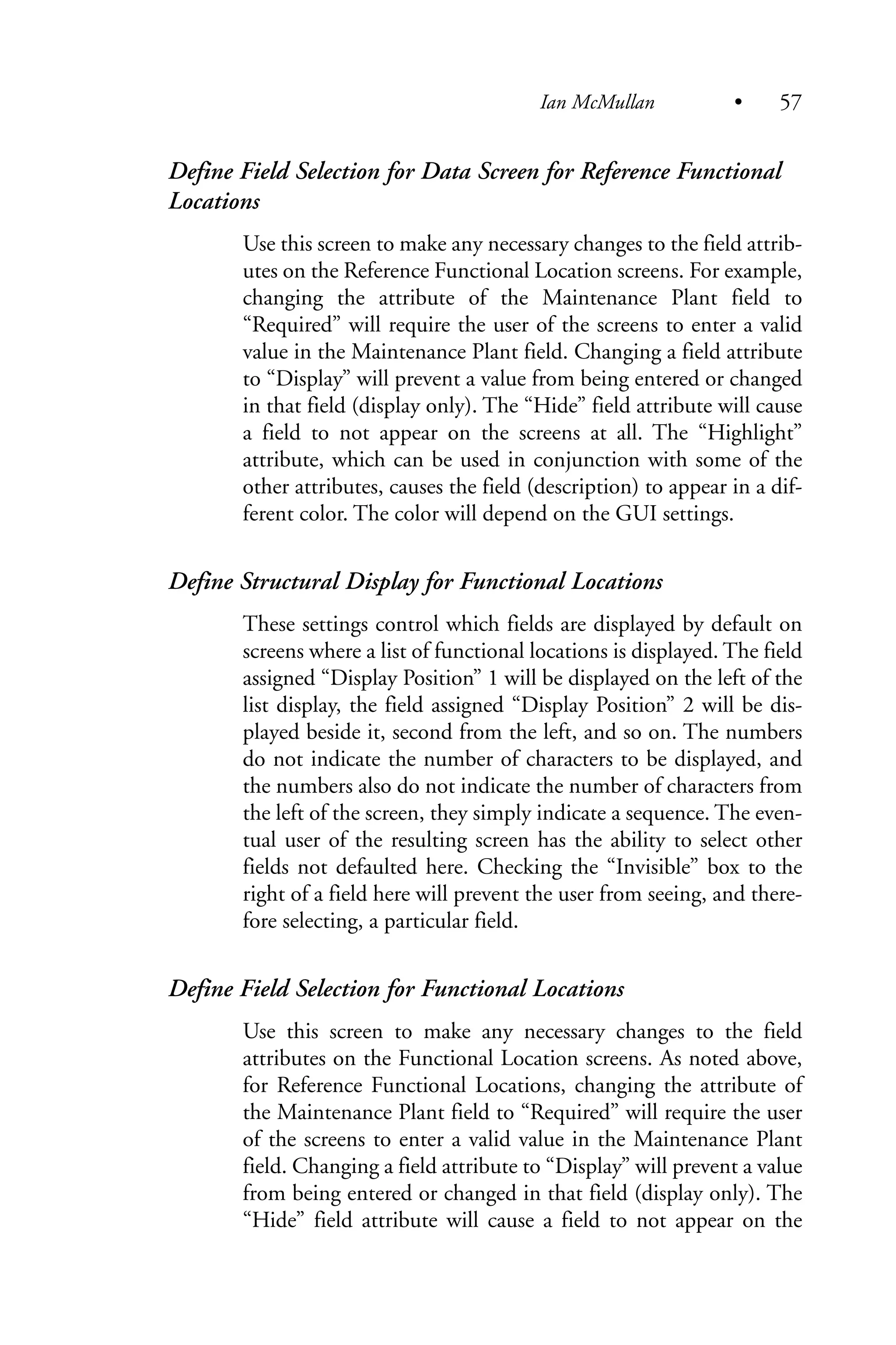 Define Field Selection for Data Screen for Reference Functional
Locations
Use this screen to make any necessary changes to the field attrib-
utes on the Reference Functional Location screens. For example,
changing the attribute of the Maintenance Plant field to
“Required” will require the user of the screens to enter a valid
value in the Maintenance Plant field. Changing a field attribute
to “Display” will prevent a value from being entered or changed
in that field (display only). The “Hide” field attribute will cause
a field to not appear on the screens at all. The “Highlight”
attribute, which can be used in conjunction with some of the
other attributes, causes the field (description) to appear in a dif-
ferent color. The color will depend on the GUI settings.
Define Structural Display for Functional Locations
These settings control which fields are displayed by default on
screens where a list of functional locations is displayed. The field
assigned “Display Position” 1 will be displayed on the left of the
list display, the field assigned “Display Position” 2 will be dis-
played beside it, second from the left, and so on. The numbers
do not indicate the number of characters to be displayed, and
the numbers also do not indicate the number of characters from
the left of the screen, they simply indicate a sequence. The even-
tual user of the resulting screen has the ability to select other
fields not defaulted here. Checking the “Invisible” box to the
right of a field here will prevent the user from seeing, and there-
fore selecting, a particular field.
Define Field Selection for Functional Locations
Use this screen to make any necessary changes to the field
attributes on the Functional Location screens. As noted above,
for Reference Functional Locations, changing the attribute of
the Maintenance Plant field to “Required” will require the user
of the screens to enter a valid value in the Maintenance Plant
field. Changing a field attribute to “Display” will prevent a value
from being entered or changed in that field (display only). The
“Hide” field attribute will cause a field to not appear on the
Ian McMullan • 57
 