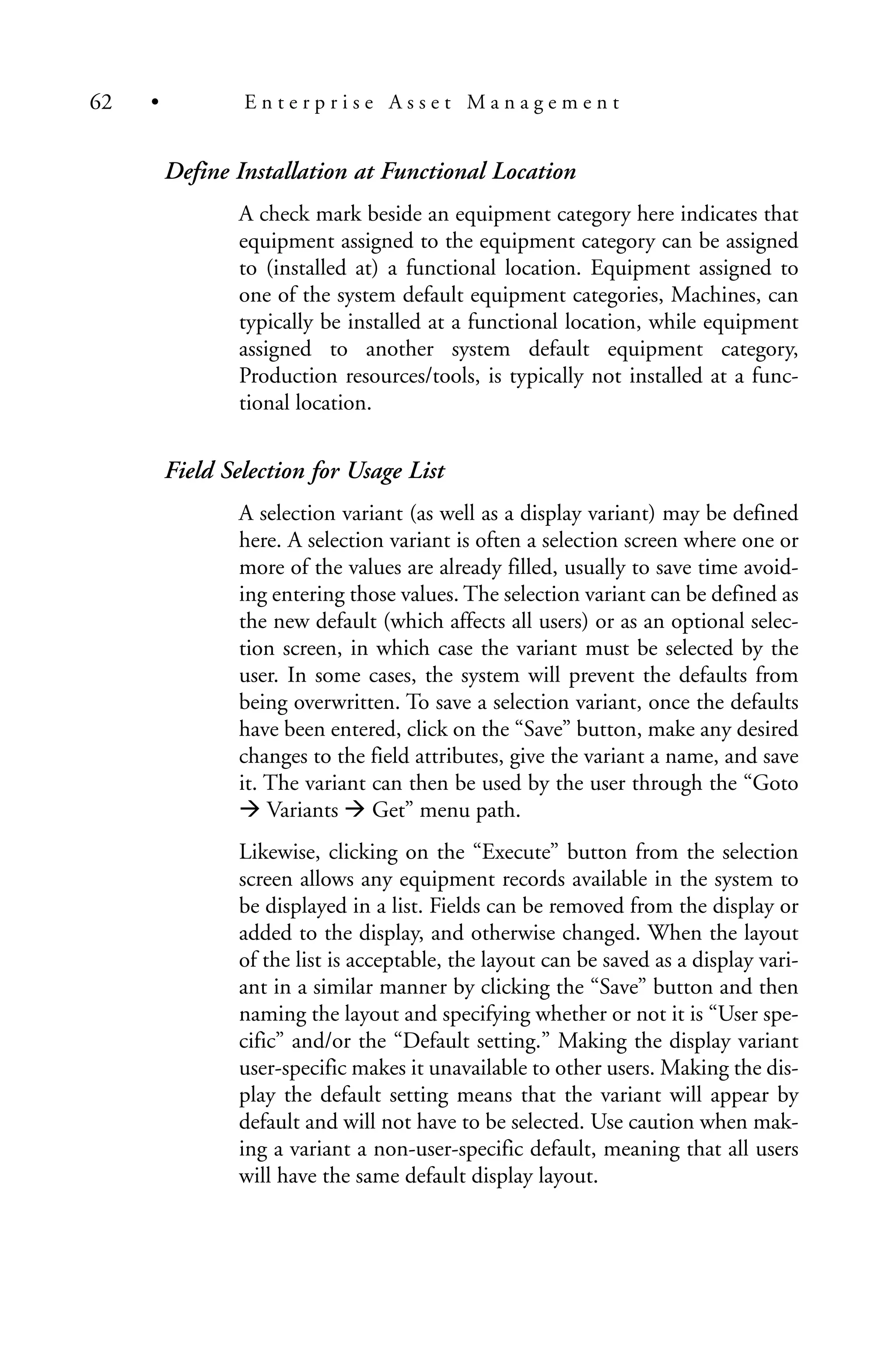 Define Installation at Functional Location
A check mark beside an equipment category here indicates that
equipment assigned to the equipment category can be assigned
to (installed at) a functional location. Equipment assigned to
one of the system default equipment categories, Machines, can
typically be installed at a functional location, while equipment
assigned to another system default equipment category,
Production resources/tools, is typically not installed at a func-
tional location.
Field Selection for Usage List
A selection variant (as well as a display variant) may be defined
here. A selection variant is often a selection screen where one or
more of the values are already filled, usually to save time avoid-
ing entering those values. The selection variant can be defined as
the new default (which affects all users) or as an optional selec-
tion screen, in which case the variant must be selected by the
user. In some cases, the system will prevent the defaults from
being overwritten. To save a selection variant, once the defaults
have been entered, click on the “Save” button, make any desired
changes to the field attributes, give the variant a name, and save
it. The variant can then be used by the user through the “Goto
Variants Get” menu path.
Likewise, clicking on the “Execute” button from the selection
screen allows any equipment records available in the system to
be displayed in a list. Fields can be removed from the display or
added to the display, and otherwise changed. When the layout
of the list is acceptable, the layout can be saved as a display vari-
ant in a similar manner by clicking the “Save” button and then
naming the layout and specifying whether or not it is “User spe-
cific” and/or the “Default setting.” Making the display variant
user-specific makes it unavailable to other users. Making the dis-
play the default setting means that the variant will appear by
default and will not have to be selected. Use caution when mak-
ing a variant a non-user-specific default, meaning that all users
will have the same default display layout.
62 • E n t e r p r i s e A s s e t M a n a g e m e n t
 