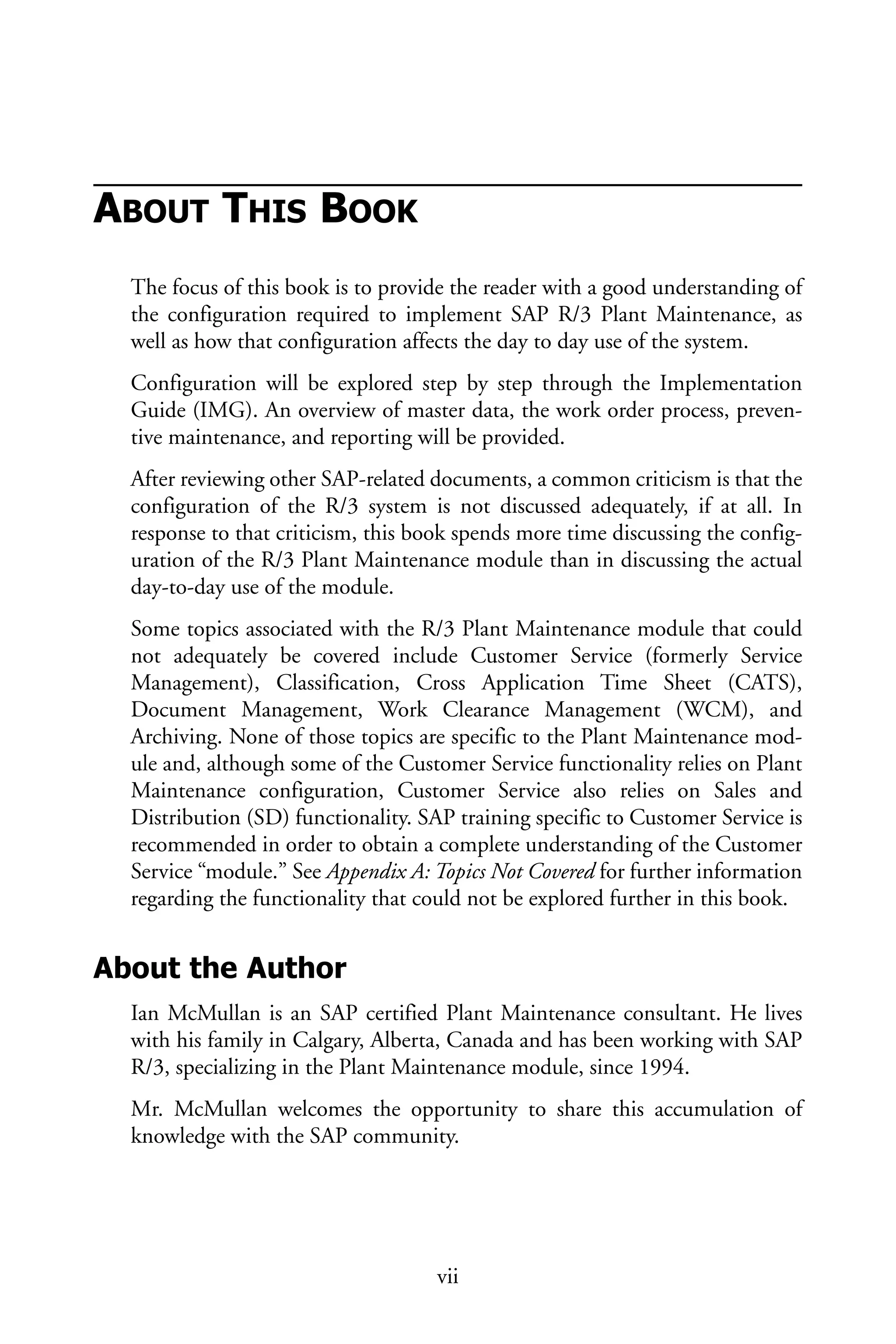 ABOUT THIS BOOK
The focus of this book is to provide the reader with a good understanding of
the configuration required to implement SAP R/3 Plant Maintenance, as
well as how that configuration affects the day to day use of the system.
Configuration will be explored step by step through the Implementation
Guide (IMG). An overview of master data, the work order process, preven-
tive maintenance, and reporting will be provided.
After reviewing other SAP-related documents, a common criticism is that the
configuration of the R/3 system is not discussed adequately, if at all. In
response to that criticism, this book spends more time discussing the config-
uration of the R/3 Plant Maintenance module than in discussing the actual
day-to-day use of the module.
Some topics associated with the R/3 Plant Maintenance module that could
not adequately be covered include Customer Service (formerly Service
Management), Classification, Cross Application Time Sheet (CATS),
Document Management, Work Clearance Management (WCM), and
Archiving. None of those topics are specific to the Plant Maintenance mod-
ule and, although some of the Customer Service functionality relies on Plant
Maintenance configuration, Customer Service also relies on Sales and
Distribution (SD) functionality. SAP training specific to Customer Service is
recommended in order to obtain a complete understanding of the Customer
Service “module.” See Appendix A: Topics Not Covered for further information
regarding the functionality that could not be explored further in this book.
About the Author
Ian McMullan is an SAP certified Plant Maintenance consultant. He lives
with his family in Calgary, Alberta, Canada and has been working with SAP
R/3, specializing in the Plant Maintenance module, since 1994.
Mr. McMullan welcomes the opportunity to share this accumulation of
knowledge with the SAP community.
vii
 
