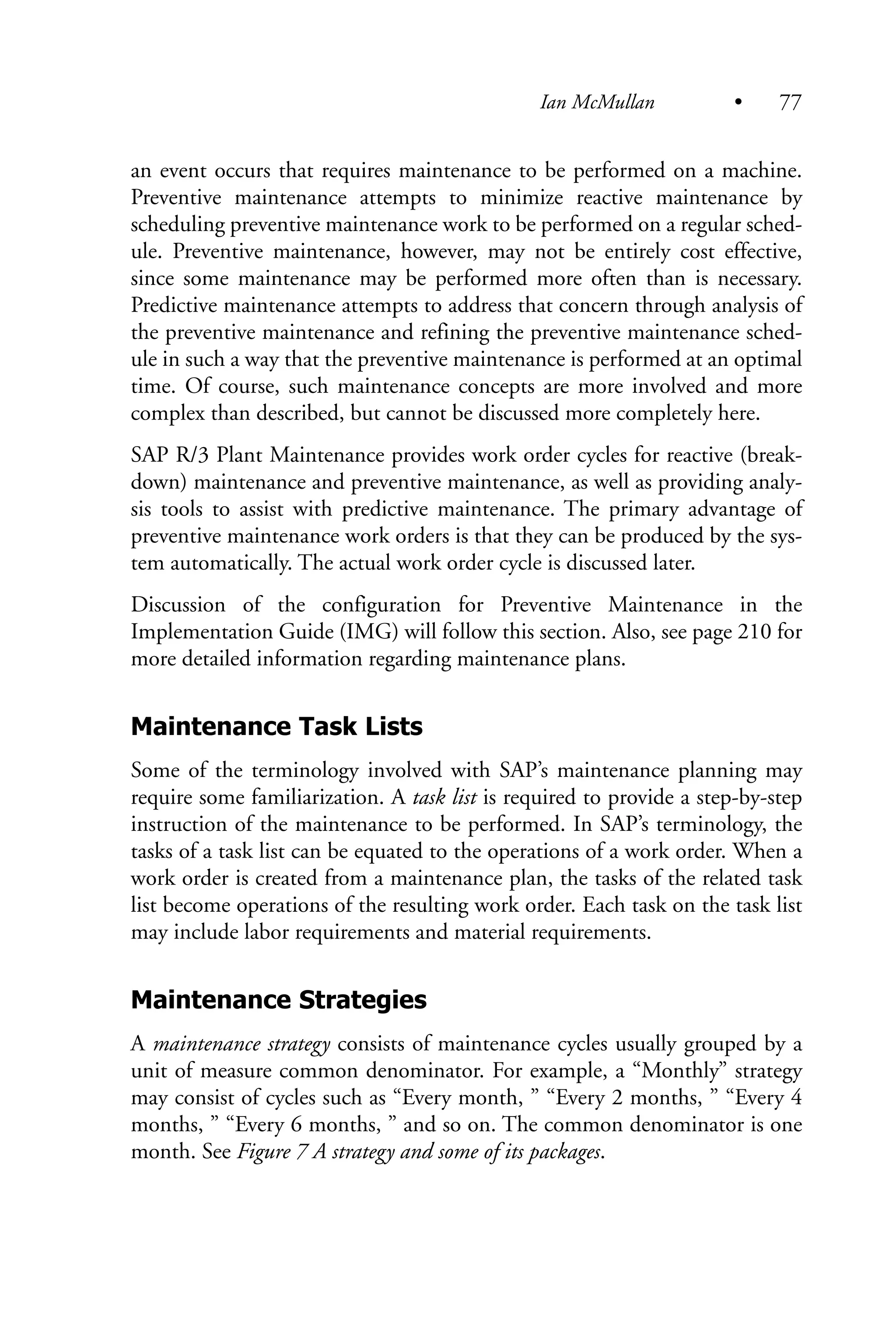 an event occurs that requires maintenance to be performed on a machine.
Preventive maintenance attempts to minimize reactive maintenance by
scheduling preventive maintenance work to be performed on a regular sched-
ule. Preventive maintenance, however, may not be entirely cost effective,
since some maintenance may be performed more often than is necessary.
Predictive maintenance attempts to address that concern through analysis of
the preventive maintenance and refining the preventive maintenance sched-
ule in such a way that the preventive maintenance is performed at an optimal
time. Of course, such maintenance concepts are more involved and more
complex than described, but cannot be discussed more completely here.
SAP R/3 Plant Maintenance provides work order cycles for reactive (break-
down) maintenance and preventive maintenance, as well as providing analy-
sis tools to assist with predictive maintenance. The primary advantage of
preventive maintenance work orders is that they can be produced by the sys-
tem automatically. The actual work order cycle is discussed later.
Discussion of the configuration for Preventive Maintenance in the
Implementation Guide (IMG) will follow this section. Also, see page 210 for
more detailed information regarding maintenance plans.
Maintenance Task Lists
Some of the terminology involved with SAP’s maintenance planning may
require some familiarization. A task list is required to provide a step-by-step
instruction of the maintenance to be performed. In SAP’s terminology, the
tasks of a task list can be equated to the operations of a work order. When a
work order is created from a maintenance plan, the tasks of the related task
list become operations of the resulting work order. Each task on the task list
may include labor requirements and material requirements.
Maintenance Strategies
A maintenance strategy consists of maintenance cycles usually grouped by a
unit of measure common denominator. For example, a “Monthly” strategy
may consist of cycles such as “Every month, ” “Every 2 months, ” “Every 4
months, ” “Every 6 months, ” and so on. The common denominator is one
month. See Figure 7 A strategy and some of its packages.
Ian McMullan • 77
 
