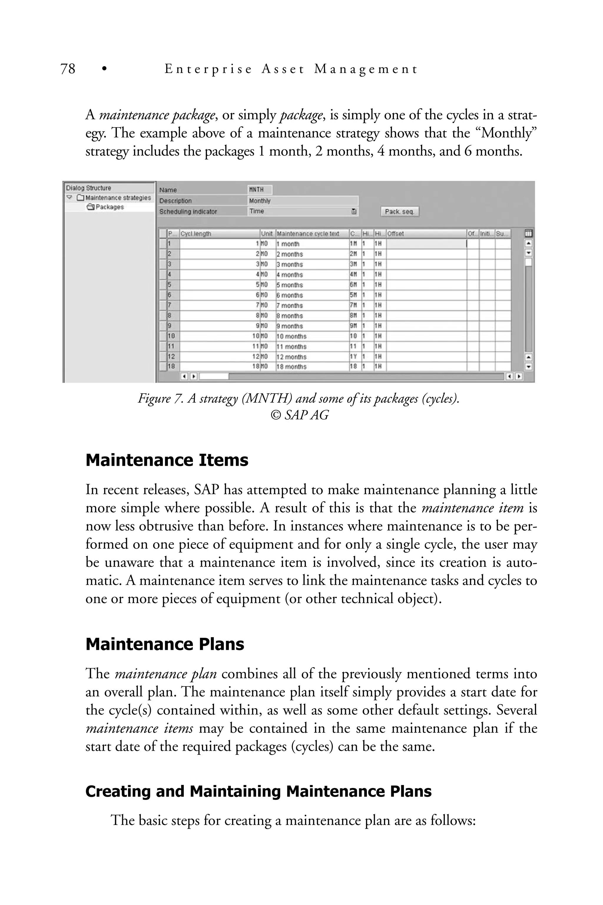 A maintenance package, or simply package, is simply one of the cycles in a strat-
egy. The example above of a maintenance strategy shows that the “Monthly”
strategy includes the packages 1 month, 2 months, 4 months, and 6 months.
Figure 7. A strategy (MNTH) and some of its packages (cycles).
© SAP AG
Maintenance Items
In recent releases, SAP has attempted to make maintenance planning a little
more simple where possible. A result of this is that the maintenance item is
now less obtrusive than before. In instances where maintenance is to be per-
formed on one piece of equipment and for only a single cycle, the user may
be unaware that a maintenance item is involved, since its creation is auto-
matic. A maintenance item serves to link the maintenance tasks and cycles to
one or more pieces of equipment (or other technical object).
Maintenance Plans
The maintenance plan combines all of the previously mentioned terms into
an overall plan. The maintenance plan itself simply provides a start date for
the cycle(s) contained within, as well as some other default settings. Several
maintenance items may be contained in the same maintenance plan if the
start date of the required packages (cycles) can be the same.
Creating and Maintaining Maintenance Plans
The basic steps for creating a maintenance plan are as follows:
78 • E n t e r p r i s e A s s e t M a n a g e m e n t
 