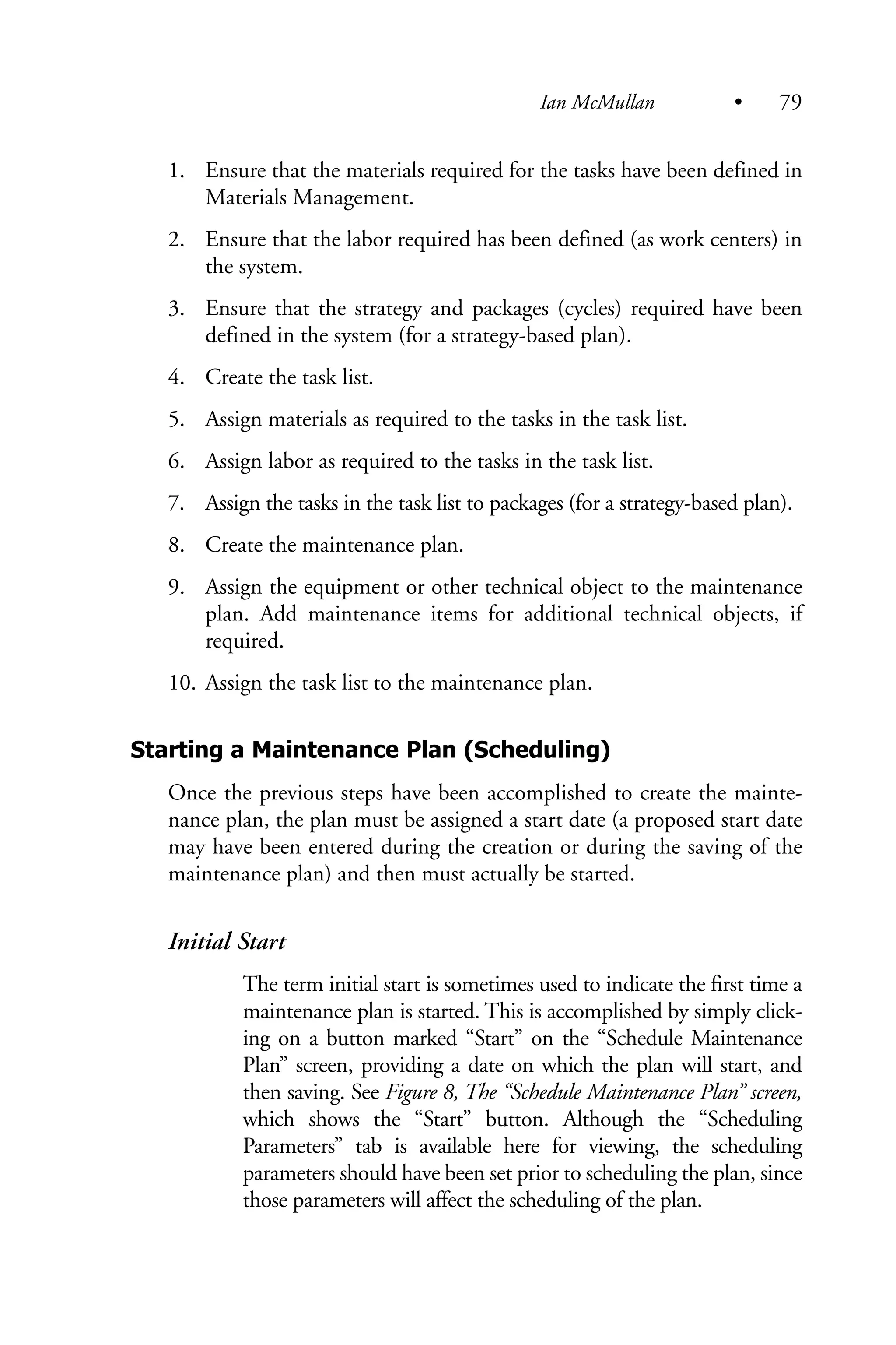 1. Ensure that the materials required for the tasks have been defined in
Materials Management.
2. Ensure that the labor required has been defined (as work centers) in
the system.
3. Ensure that the strategy and packages (cycles) required have been
defined in the system (for a strategy-based plan).
4. Create the task list.
5. Assign materials as required to the tasks in the task list.
6. Assign labor as required to the tasks in the task list.
7. Assign the tasks in the task list to packages (for a strategy-based plan).
8. Create the maintenance plan.
9. Assign the equipment or other technical object to the maintenance
plan. Add maintenance items for additional technical objects, if
required.
10. Assign the task list to the maintenance plan.
Starting a Maintenance Plan (Scheduling)
Once the previous steps have been accomplished to create the mainte-
nance plan, the plan must be assigned a start date (a proposed start date
may have been entered during the creation or during the saving of the
maintenance plan) and then must actually be started.
Initial Start
The term initial start is sometimes used to indicate the first time a
maintenance plan is started. This is accomplished by simply click-
ing on a button marked “Start” on the “Schedule Maintenance
Plan” screen, providing a date on which the plan will start, and
then saving. See Figure 8, The “Schedule Maintenance Plan” screen,
which shows the “Start” button. Although the “Scheduling
Parameters” tab is available here for viewing, the scheduling
parameters should have been set prior to scheduling the plan, since
those parameters will affect the scheduling of the plan.
Ian McMullan • 79
 