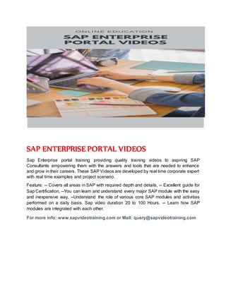 SAP ENTERPRISE PORTAL VIDEOS
Sap Enterprise portal training providing quality training videos to aspiring SAP
Consultants empowering them with the answers and tools that are needed to enhance
and grow in their careers. These SAP Videos are developed by real time corporate expert
with real time examples and project scenario.
Feature: -- Covers all areas in SAP with required depth and details, -- Excellent guide for
Sap Certification, --You can learn and understand every major SAP module with the easy
and inexpensive way, --Understand the role of various core SAP modules and activities
performed on a daily basis. Sap video duration 20 to 100 Hours. -- Learn how SAP
modules are integrated with each other.
For more info: www.sapvideotraining.com or Mail: query@sapvideotraining.com
 
