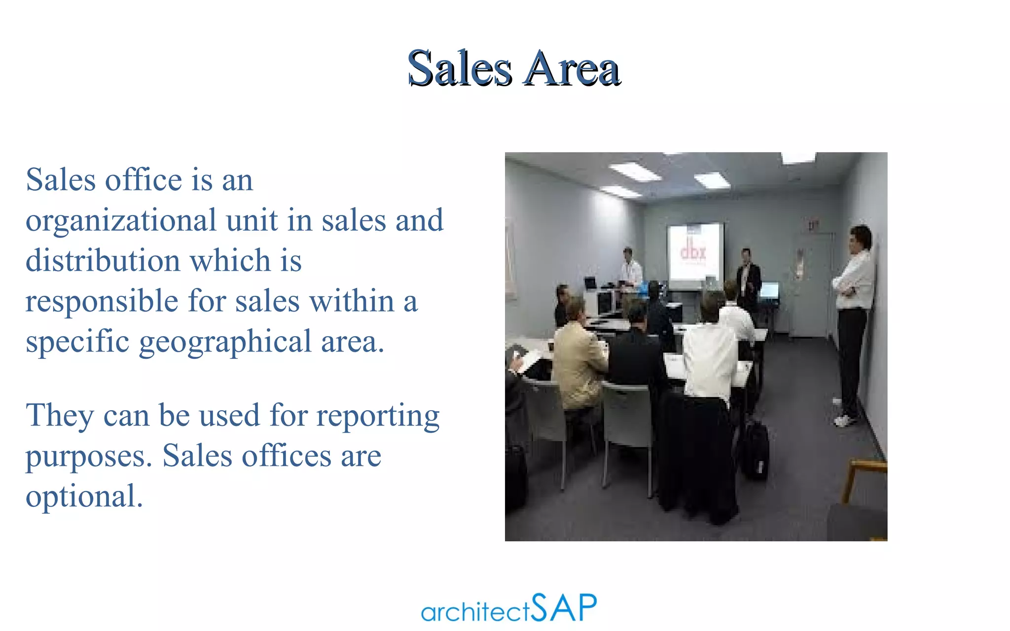 Sales Area
Sales office is an
organizational unit in sales and
distribution which is
responsible for sales within a
specific geographical area.
They can be used for reporting
purposes. Sales offices are
optional.

 