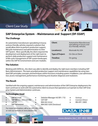 Client Case Study

SAP Enterprise System - Maintenance and Support [DF-SSAP]
The Challenge

An automotive manufacturer specializing in luxury         Client:               Automotive Manufacturer
and eco-friendly vehicles required a solution that                              specializing in luxury and
would allow them to perform production support,                                 eco-friendly vehicles.
lifecycle maintenance and administration to their         Location(s):          Montvale NJ, USA
SAP System. More speciﬁcally, the client required the
development and deployment of the right team to           Type of Project:      On-Site at Client
perform daily production support and maintenance
of life-cycle management of SAP system landscapes         Timeline:             On-going
within the SAP R/3 environment and core modules.

The Solution
Working with DATA Inc., the client was able to identify and deploy the right team members including SAP
Basis Administrators. The team provided production support and maintenance capabilities by using stan-
dard SAP principles, concepts and techniques within functions including system installation, user administra-
tion, access management, performance monitoring and situation diagnosis and resolution.

The Result

Satisﬁed with the ongoing support, maintenance and administration of the SAP Enterprise deployment, the
team continues to work with the automotive client to ensure that operations as it pertain to their SAP Ente-
prise System and Administration continues.

Technologies Used
•      SAP R/3 4.6C                  •      Solution Manager 4.0 SR1 / 7.0      •       Autosys
•      SAP BW 3.1 / ECC 6.0 SR2      •      SAP EBP                             •       Connect Direct
•      SAP XI                        •      IBM AIX (Unix)                      •       Win NT / 2003
•      SAP Netweaver                 •      IBM DB2-UDB (Database)

For more information, call us at (201) 802-9800
or visit our website at www.datainc.biz



                                                                    www.datainc.biz | 201-802-9800
 