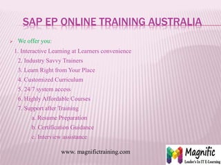 SAP EP ONLINE TRAINING AUSTRALIA
 We offer you:
1. Interactive Learning at Learners convenience
2. Industry Savvy Trainers
3. Learn Right from Your Place
4. Customized Curriculum
5. 24/7 system access
6. Highly Affordable Courses
7. Support after Training
a. Resume Preparation
b. Certification Guidance
c. Interview assistance
www. magnifictraining.com
 
