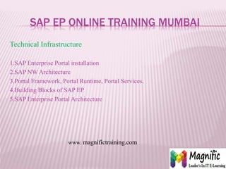 SAP EP ONLINE TRAINING MUMBAI
Technical Infrastructure
1.SAP Enterprise Portal installation
2.SAP NW Architecture
3.Portal Framework, Portal Runtime, Portal Services.
4.Building Blocks of SAP EP
5.SAP Enterprise Portal Architecture
www. magnifictraining.com
 