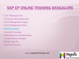 SAP EP ONLINE TRAINING BANGALORE
User Management
1.Overview and Architecture
2.User Management Engine
3.User Management Tools
Portal Security
1.Security Concepts
2.Introduction to Authentication
3.Authorization Concepts
4.Single Sign On
5.Network Security
www. magnifictraining.com
 