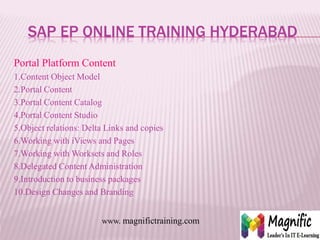 SAP EP ONLINE TRAINING HYDERABAD
Portal Platform Content
1.Content Object Model
2.Portal Content
3.Portal Content Catalog
4.Portal Content Studio
5.Object relations: Delta Links and copies
6.Working with iViews and Pages
7.Working with Worksets and Roles
8.Delegated Content Administration
9.Introduction to business packages
10.Design Changes and Branding
www. magnifictraining.com
 