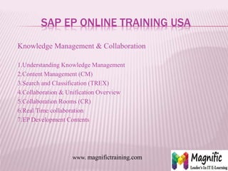SAP EP ONLINE TRAINING USA
Knowledge Management & Collaboration
1.Understanding Knowledge Management
2.Content Management (CM)
3.Search and Classification (TREX)
4.Collaboration & Unification Overview
5.Collaboration Rooms (CR)
6.Real Time collaboration
7.EP Development Contents
www. magnifictraining.com
 