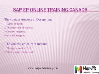 SAP EP ONLINE TRAINING CANADA
The context structure at Design time
1.Types of nodes
2.The structure of context
3.Context mapping
4.Internal mapping
The context structure at runtime
1.The typed context API
2.The Generic Context API
www. magnifictraining.com
 