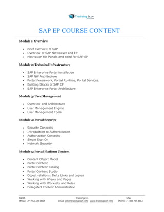 SAP EP COURSE CONTENT 
Module 1: Overview 
 Brief overview of SAP 
 Overview of SAP Netweaver and EP 
 Motivation for Portals and need for SAP EP 
Module 2: Technical Infrastructure 
 SAP Enterprise Portal installation 
 SAP NW Architecture 
 Portal Framework, Portal Runtime, Portal Services. 
 Building Blocks of SAP EP 
 SAP Enterprise Portal Architecture 
Module 3: User Management 
 Overview and Architecture 
 User Management Engine 
 User Management Tools 
Module 4: Portal Security 
 Security Concepts 
 Introduction to Authentication 
 Authorization Concepts 
 Single Sign On 
 Network Security 
Module 5: Portal Platform Content 
 Content Object Model 
 Portal Content 
 Portal Content Catalog 
 Portal Content Studio 
 Object relations: Delta Links and copies 
 Working with iViews and Pages 
 Working with Worksets and Roles 
 Delegated Content Administration 
----------------------------------------------------------------------------------------------------------------------------------------------------------------------------------------------- 
INDIA Trainingicon USA 
Phone: +91-966-690-0051 Email: info@trainingicon.com | www.trainingicon.com Phone: +1-408-791-8864 
 