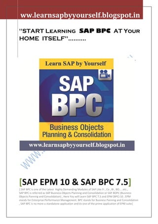 ww.learnsapbyyourself.blogspot.in

"START Learning SAP BPC AT Your
HOME ITSELF"..........




[SAP EPM 10 & SAP BPC 7.5]
[.SAP BPC is one of the Latest Highly Demanding Modules of SAP Like FI , Co , BI , BO.....etc.,
SAP BPC is referred as SAP Business Objects Planning and Consolidation or SAP BOPC (Business
Objects Panning and Consolidation) , Here You will Learn SAP BPC 7.5 and EPM (BPC) 10 , EPM
stands for Enterprise Performance Management. BPC stands for Business Panning and Consolidation
, SAP BPC is no more a standalone application and its one of the prime application of EPM suite]
 