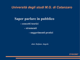 Università degli studi M.G. di Catanzaro


  Saper parlare in pubblico
     - concetti teorici
        - strumenti
             - suggerimenti pratici



                dott. Stefano Angelo




                                       27/03/2007