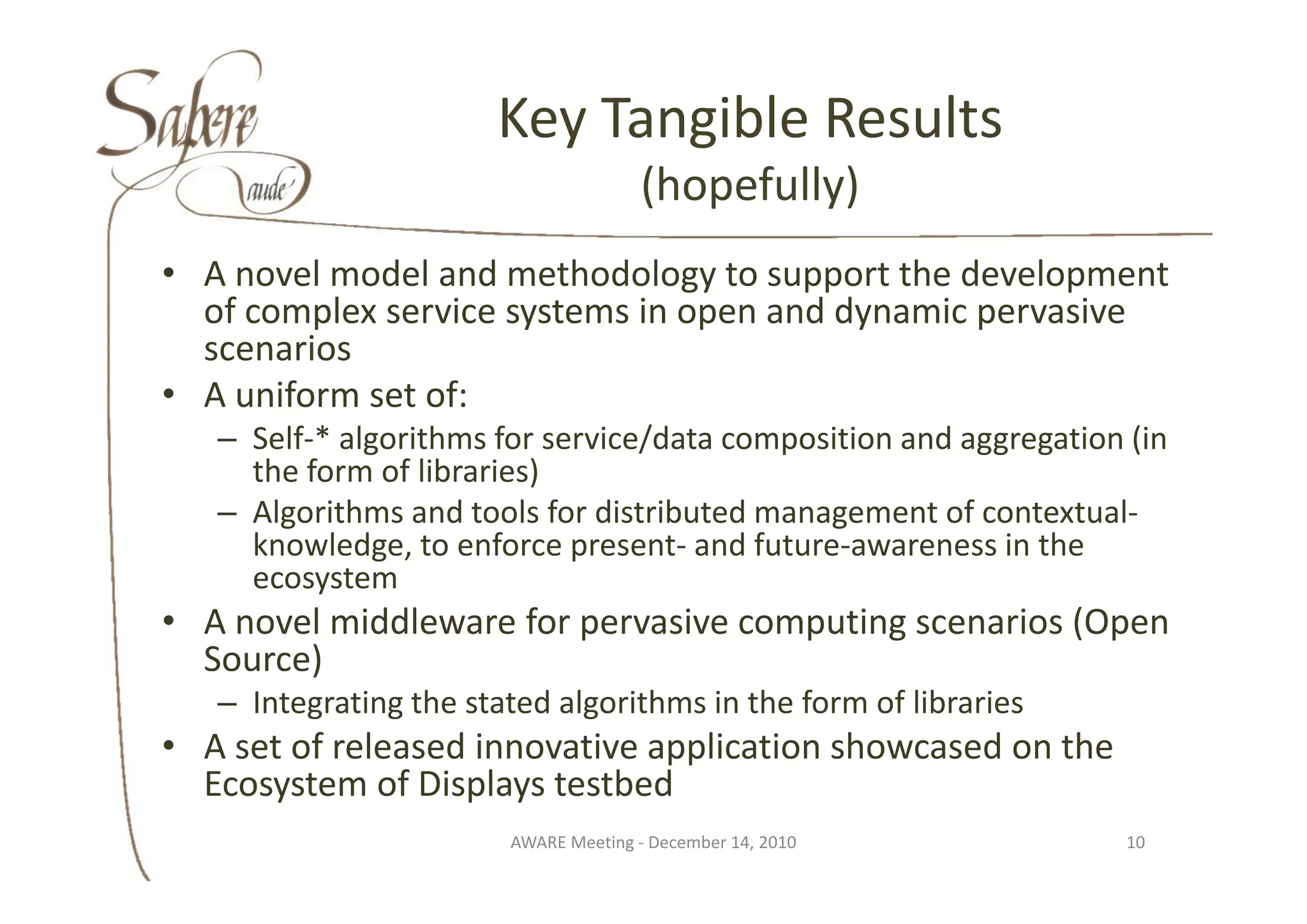 Key Tangible Results
                         y    g
                                       (hopefully)
• A novel model and methodology to support the development 
  of complex service systems in open and dynamic pervasive 
  scenarios
• A uniform set of:
   – Self‐* algorithms for service/data composition and aggregation (in 
     the form of libraries)
     th f       f lib i )
   – Algorithms and tools for distributed management of contextual‐
     knowledge, to enforce present‐ and future‐awareness in the 
     ecosystem
• A novel middleware for pervasive computing scenarios (Open 
  Source)
        )
   – Integrating the stated algorithms in the form of libraries
• A set of released innovative application showcased on the 
  Ecosystem of Displays testbed 
  E      t     f Di l    t tb d
                        AWARE Meeting ‐ December 14, 2010           10
 
