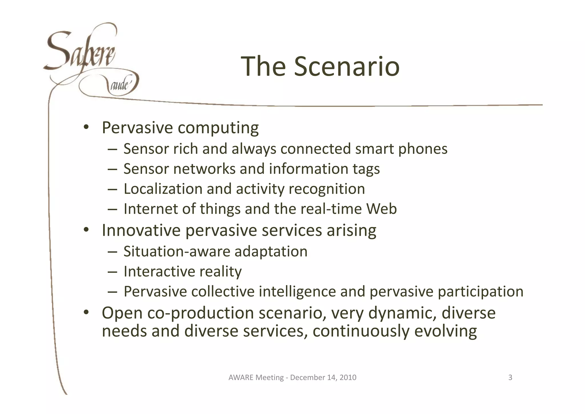 The Scenario
                        The Scenario
• Pervasive computing
   –   Sensor rich and always connected smart phones 
   –   Sensor networks and information tags
   –   Localization and activity recognition
   –   Internet of things and the real‐time Web
       Internet of things and the real time Web
• Innovative pervasive services arising
   – Situation‐aware adaptation
     Situation aware adaptation 
   – Interactive reality 
   – Pervasive collective intelligence and pervasive participation
• Open co‐production scenario, very dynamic, diverse 
  needs and diverse services, continuously evolving

                     AWARE Meeting ‐ December 14, 2010         3
 