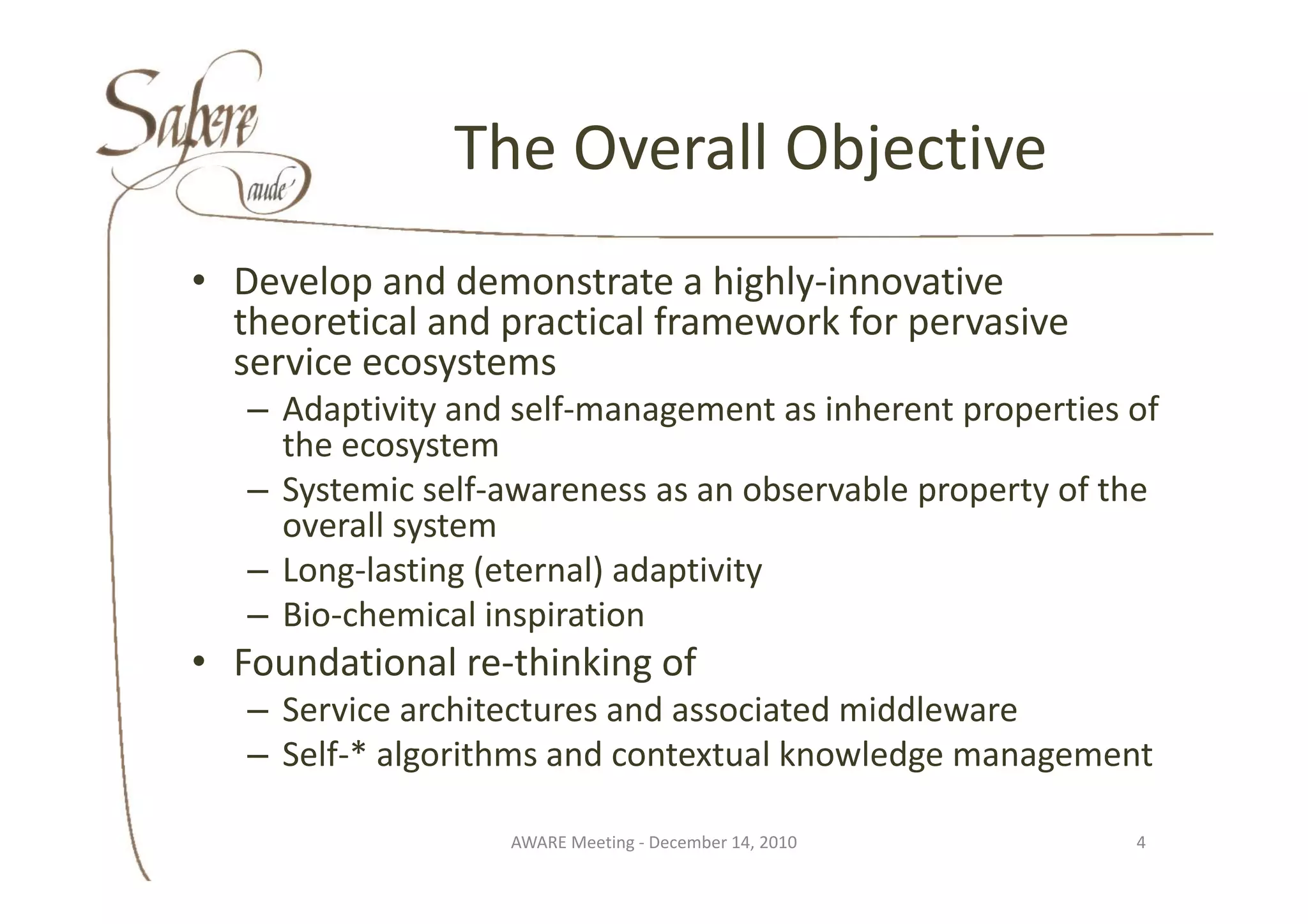 The Overall Objective
                The Overall Objective
• Develop and demonstrate a highly‐innovative 
  theoretical and practical framework for pervasive 
  service ecosystems
  service ecosystems
   – Adaptivity and self‐management as inherent properties of 
     the ecosystem
              y
   – Systemic self‐awareness as an observable property of the 
     overall system
   – Long lasting (eternal) adaptivity
     Long‐lasting (eternal) adaptivity
   – Bio‐chemical inspiration
• Foundational re‐thinking of
  Foundational re thinking of
   – Service architectures and associated middleware
   – Self‐* algorithms and contextual knowledge management

                   AWARE Meeting ‐ December 14, 2010        4
 