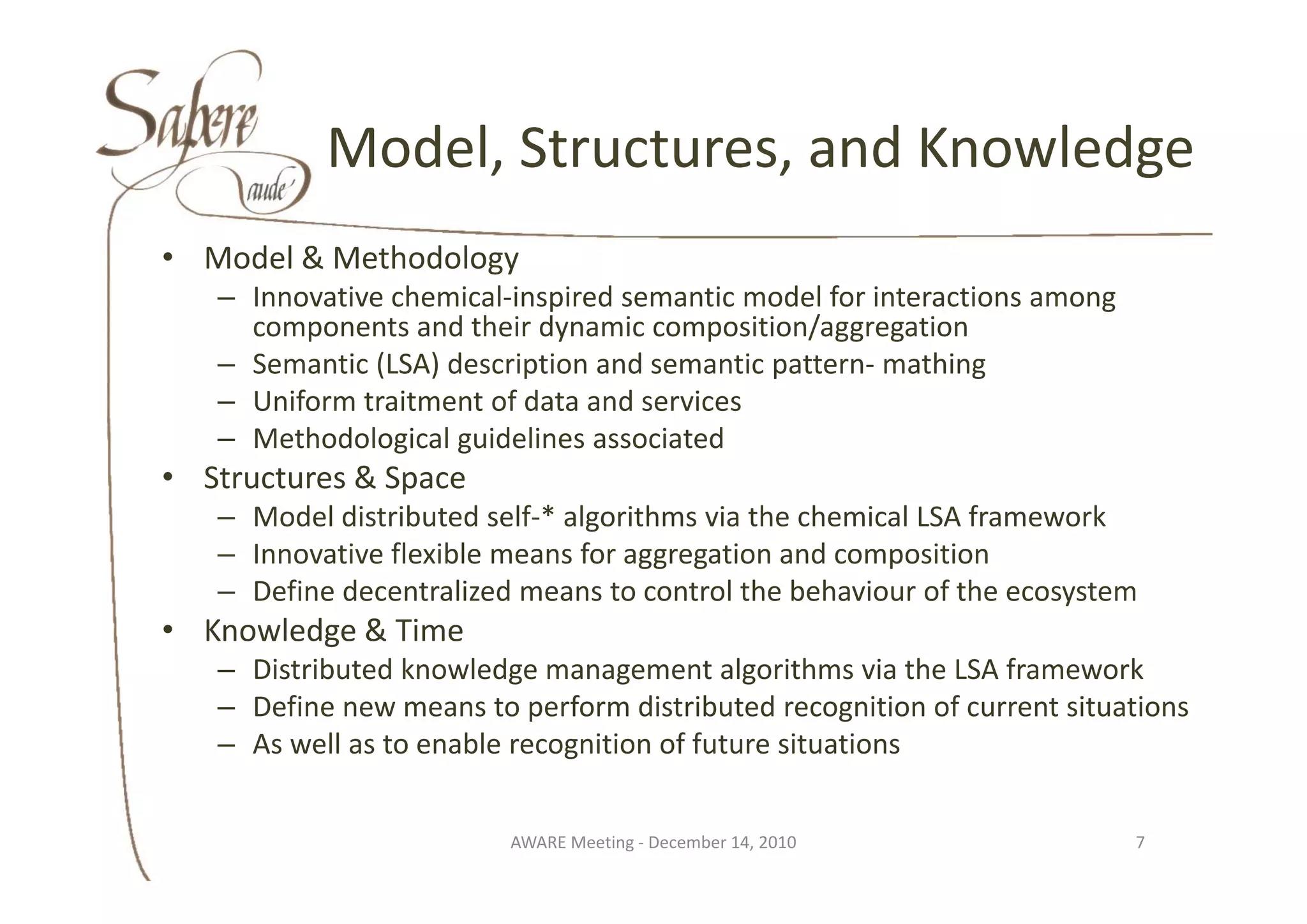 Model, Structures, and Knowledge
           Model Structures and Knowledge
• M d l & M th d l
  Model & Methodology
   – Innovative chemical‐inspired semantic model for interactions among 
     components and their dynamic composition/aggregation
   – S
     Semantic (LSA) description and semantic pattern‐ mathing
           ti (LSA) d    i ti     d       ti   tt        thi
   – Uniform traitment of data and services
   – Methodological guidelines associated
• Structures & Space
   – Model distributed self‐* algorithms via the chemical LSA framework
   – Innovative flexible means for aggregation and composition
                                    gg g               p
   – Define decentralized means to control the behaviour of the ecosystem
• Knowledge & Time
   – Distributed knowledge management algorithms via the LSA framework
     Distributed knowledge management algorithms via the LSA framework
   – Define new means to perform distributed recognition of current situations
   – As well as to enable recognition of future situations


                         AWARE Meeting ‐ December 14, 2010                 7
 