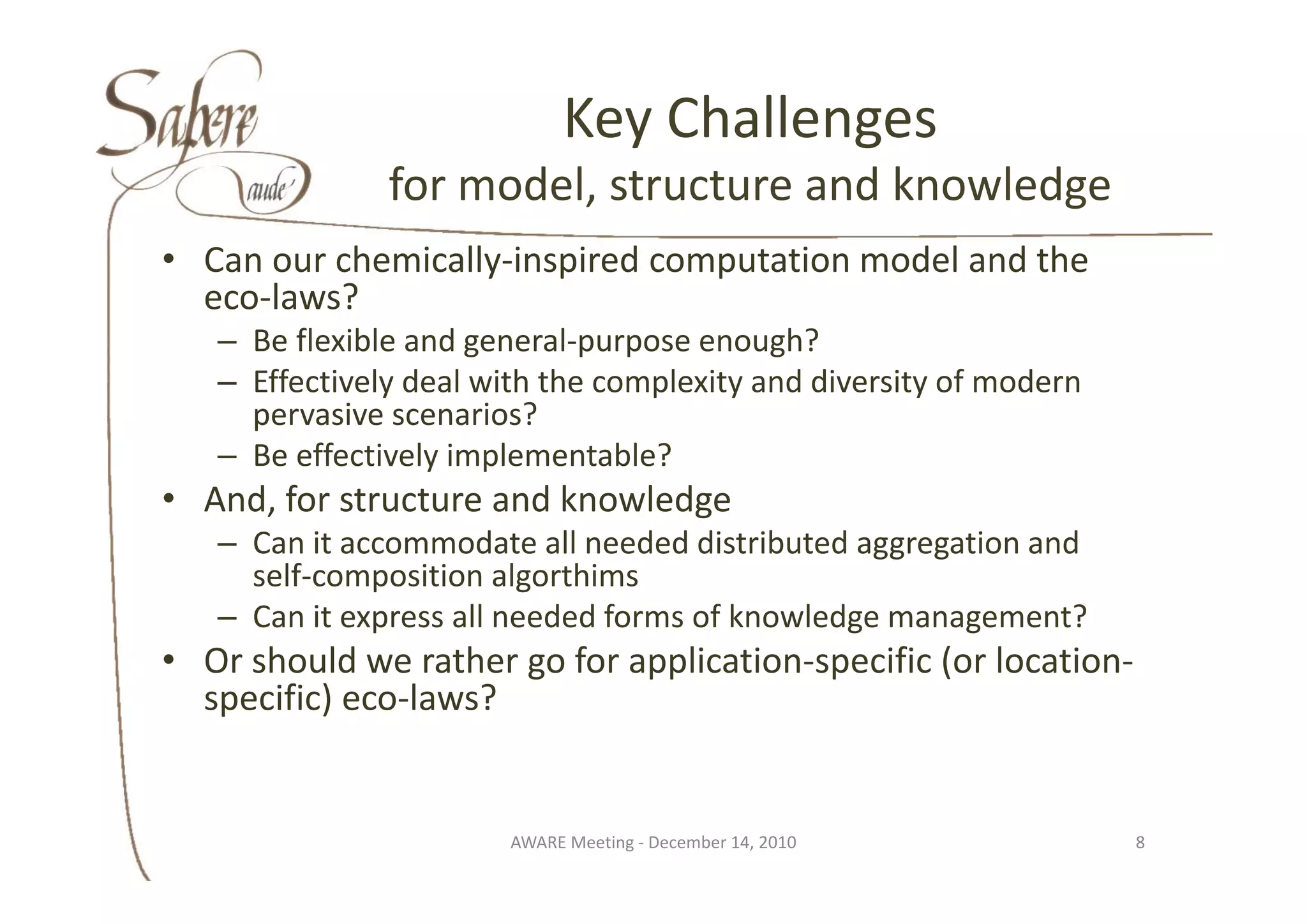 Key Challenges
                                y        g
               for model, structure and knowledge
• C
  Can our chemically‐inspired computation model and the 
           h i ll i i d            t ti     d l d th
  eco‐laws?
   – Be flexible and general‐purpose enough?
                     g        p p          g
   – Effectively deal with the complexity and diversity of modern
     pervasive scenarios?
   – Be effectively implementable?
     Be effectively
• And, for structure and knowledge
   – Can it accommodate all needed distributed aggregation and 
     self‐composition algorthims
       lf        iti     l thi
   – Can it express all needed forms of knowledge management?
• Or should we rather go for application‐specific (or location‐
  Or should           go for application specific (or location
  specific) eco‐laws?


                        AWARE Meeting ‐ December 14, 2010           8
 