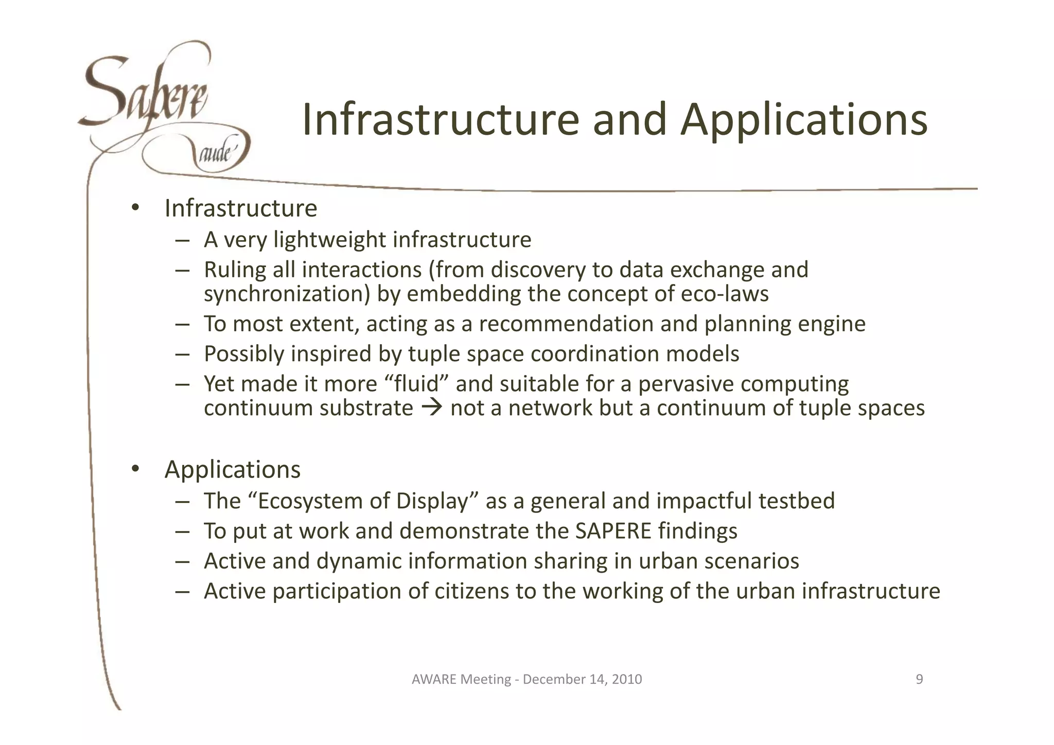 Infrastructure and Applications
                Infrastructure and Applications
• I f t t
  Infrastructure
   – A very lightweight infrastructure
   – Ruling all interactions (from discovery to data exchange and 
     synchronization) by embedding the concept of eco‐laws
         h i ti ) b           b ddi th            t f     l
   – To most extent, acting as a recommendation and planning engine
   – Possibly inspired by tuple space coordination models
   – Yet made it more “fluid” and suitable for a pervasive computing 
     continuum substrate  not a network but a continuum of tuple spaces

• Applications
   –   The “Ecosystem of Display” as a general and impactful testbed
   –   To put at work and demonstrate the SAPERE findings
          p                                                 g
   –   Active and dynamic information sharing in urban scenarios
   –   Active participation of citizens to the working of the urban infrastructure


                            AWARE Meeting ‐ December 14, 2010                  9
 