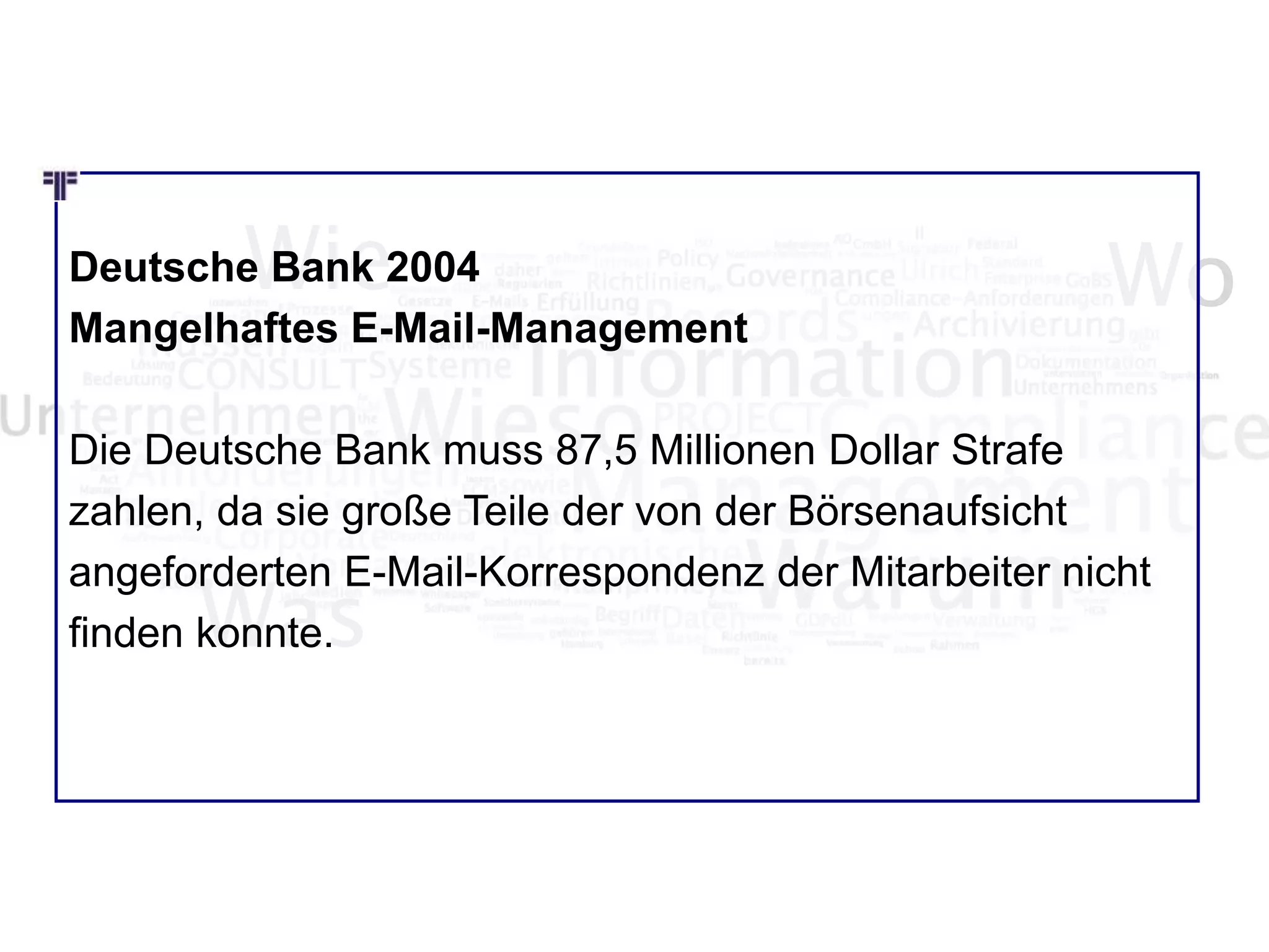 Wie Wo
Was
Deutsche Bank 2004
Mangelhaftes E-Mail-Management
Die Deutsche Bank muss 87,5 Millionen Dollar Strafe
zahlen, da sie große Teile der von der Börsenaufsicht
angeforderten E-Mail-Korrespondenz der Mitarbeiter nicht
finden konnte.
 
