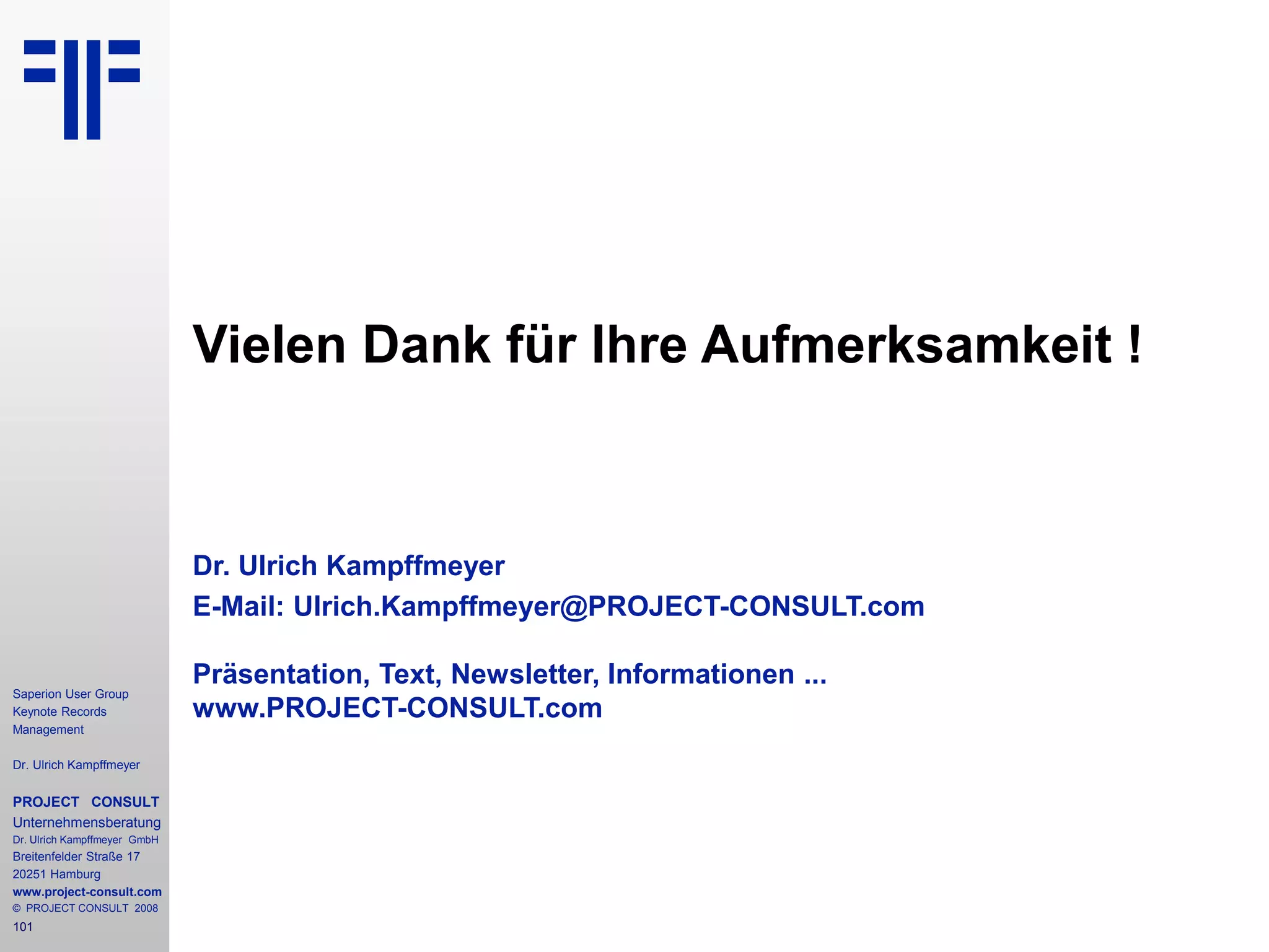 101
Saperion User Group
Keynote Records
Management
Dr. Ulrich Kampffmeyer
PROJECT CONSULT
Unternehmensberatung
Dr. Ulrich Kampffmeyer GmbH
Breitenfelder Straße 17
20251 Hamburg
www.project-consult.com
© PROJECT CONSULT 2008
Vielen Dank für Ihre Aufmerksamkeit !
Dr. Ulrich Kampffmeyer
E-Mail: Ulrich.Kampffmeyer@PROJECT-CONSULT.com
Präsentation, Text, Newsletter, Informationen ...
www.PROJECT-CONSULT.com
 
