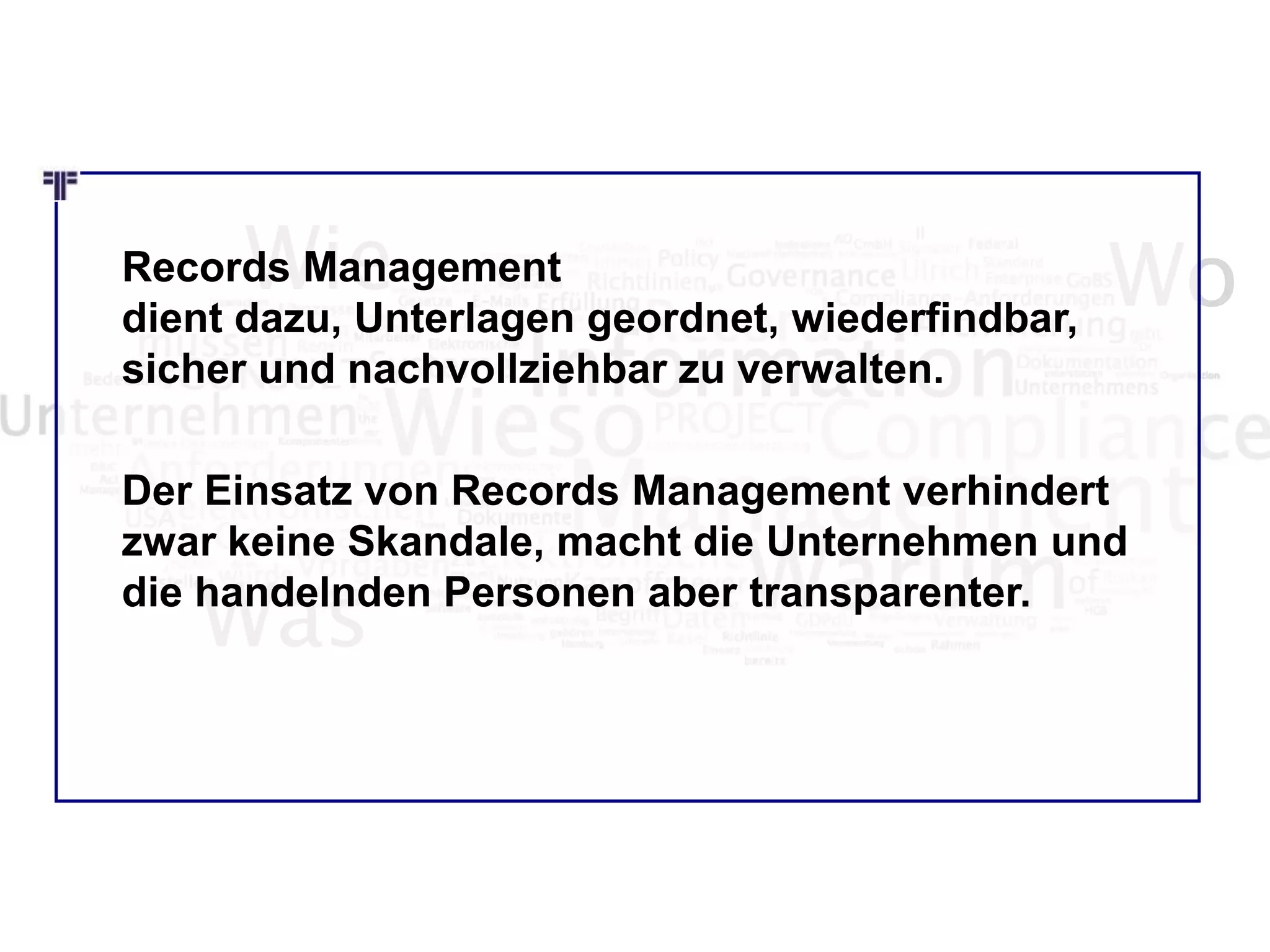 Wie Wo
Was
Records Management
dient dazu, Unterlagen geordnet, wiederfindbar,
sicher und nachvollziehbar zu verwalten.
Der Einsatz von Records Management verhindert
zwar keine Skandale, macht die Unternehmen und
die handelnden Personen aber transparenter.
 