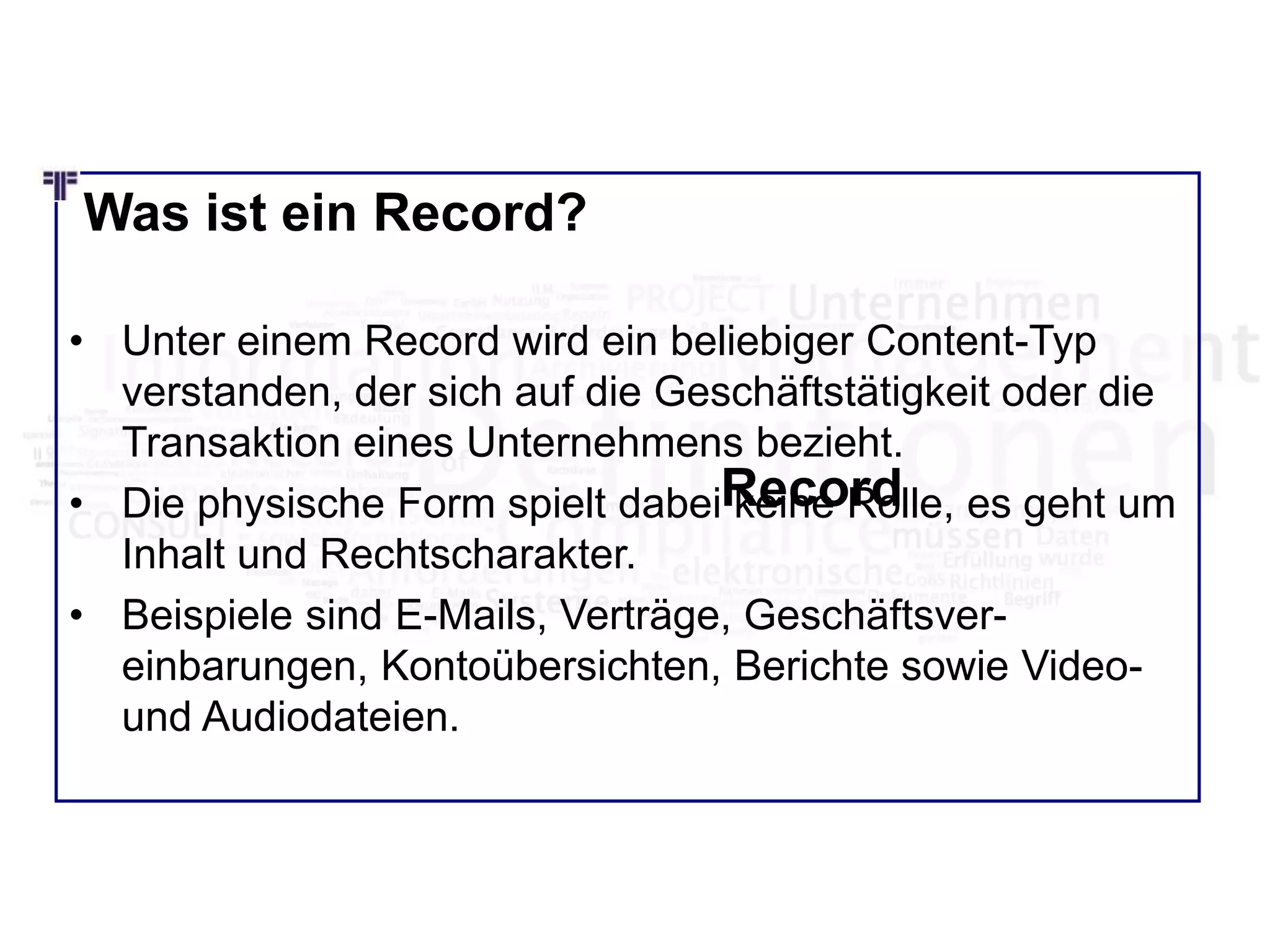 Was ist ein Record?
• Unter einem Record wird ein beliebiger Content-Typ
verstanden, der sich auf die Geschäftstätigkeit oder die
Transaktion eines Unternehmens bezieht.
• Die physische Form spielt dabei keine Rolle, es geht um
Inhalt und Rechtscharakter.
• Beispiele sind E-Mails, Verträge, Geschäftsver-
einbarungen, Kontoübersichten, Berichte sowie Video-
und Audiodateien.
Record
 