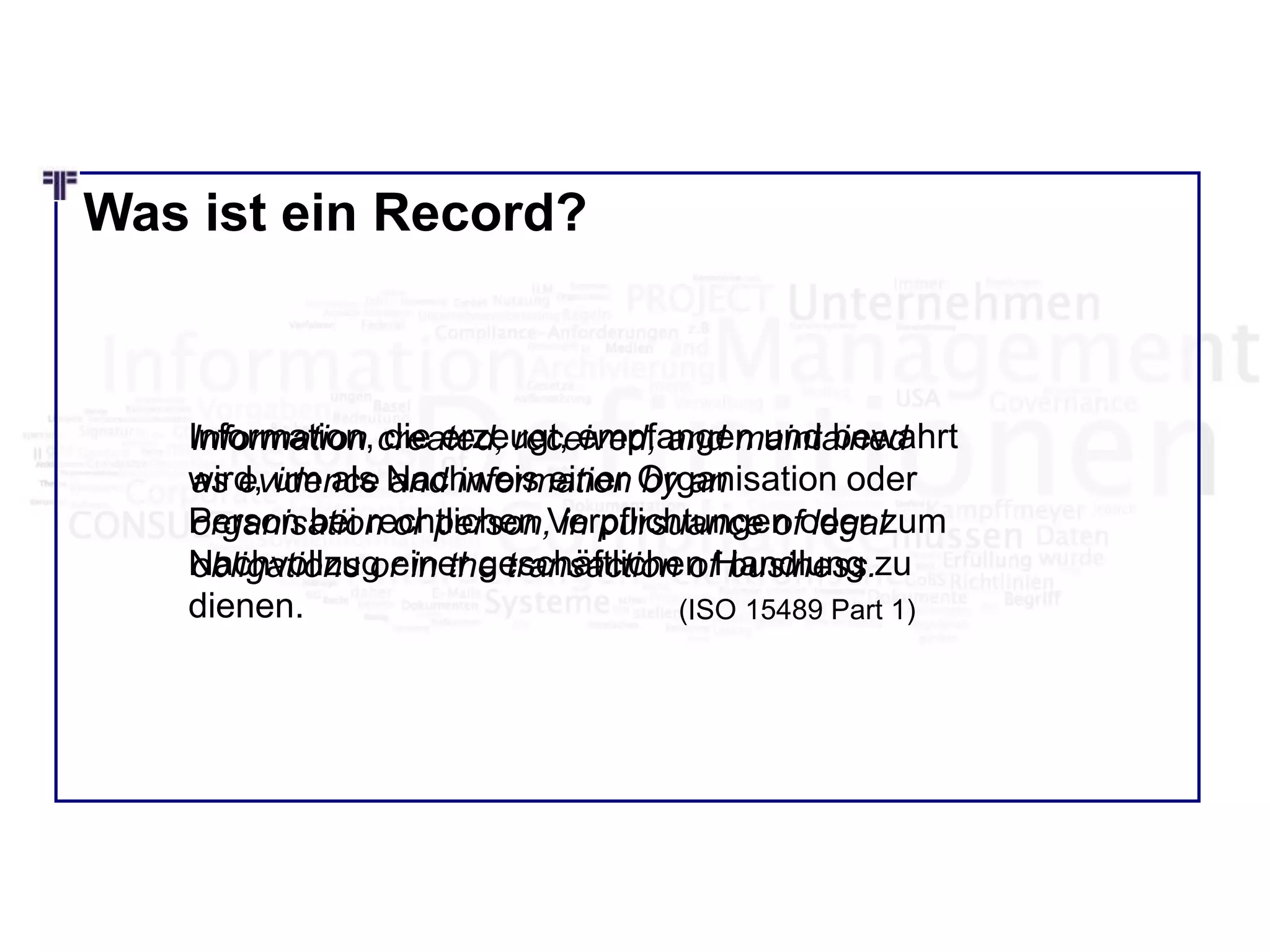 Was ist ein Record?
Information created, received, and maintained
as evidence and information by an
organisation or person, in pursuance of legal
obligations or in the transaction of business.
(ISO 15489 Part 1)
Information, die erzeugt, empfangen und bewahrt
wird, um als Nachweis einer Organisation oder
Person bei rechtlichen Verpflichtungen oder zum
Nachvollzug einer geschäftlichen Handlung zu
dienen.
 