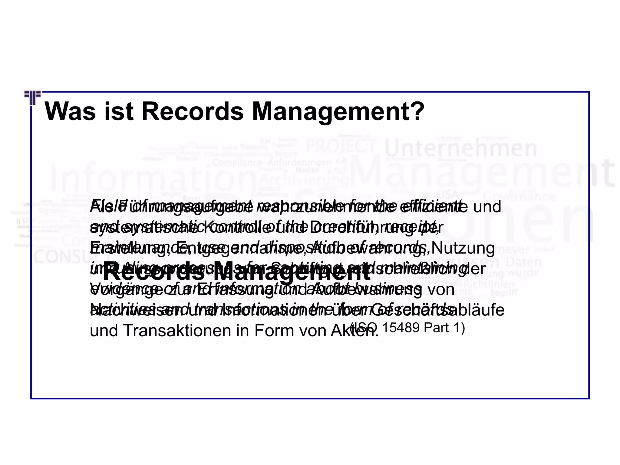 Was ist Records Management?
Field of management responsible for the efficient
and systematic control of the creation, receipt,
maintenance, use and disposition of records,
including processes for capturing and maintaining
evidence of and information about business
activities and transactions in the form of records.
(ISO 15489 Part 1)
Als Führungsaufgabe wahrzunehmende effiziente und
systematische Kontrolle und Durchführung der
Erstellung, Entgegennahme, Aufbewahrung, Nutzung
und Aussonderung von Schriftgut, einschließlich der
Vorgänge zur Erfassung und Aufbewahrung von
Nachweisen und Informationen über Geschäftsabläufe
und Transaktionen in Form von Akten.
Records Management
 