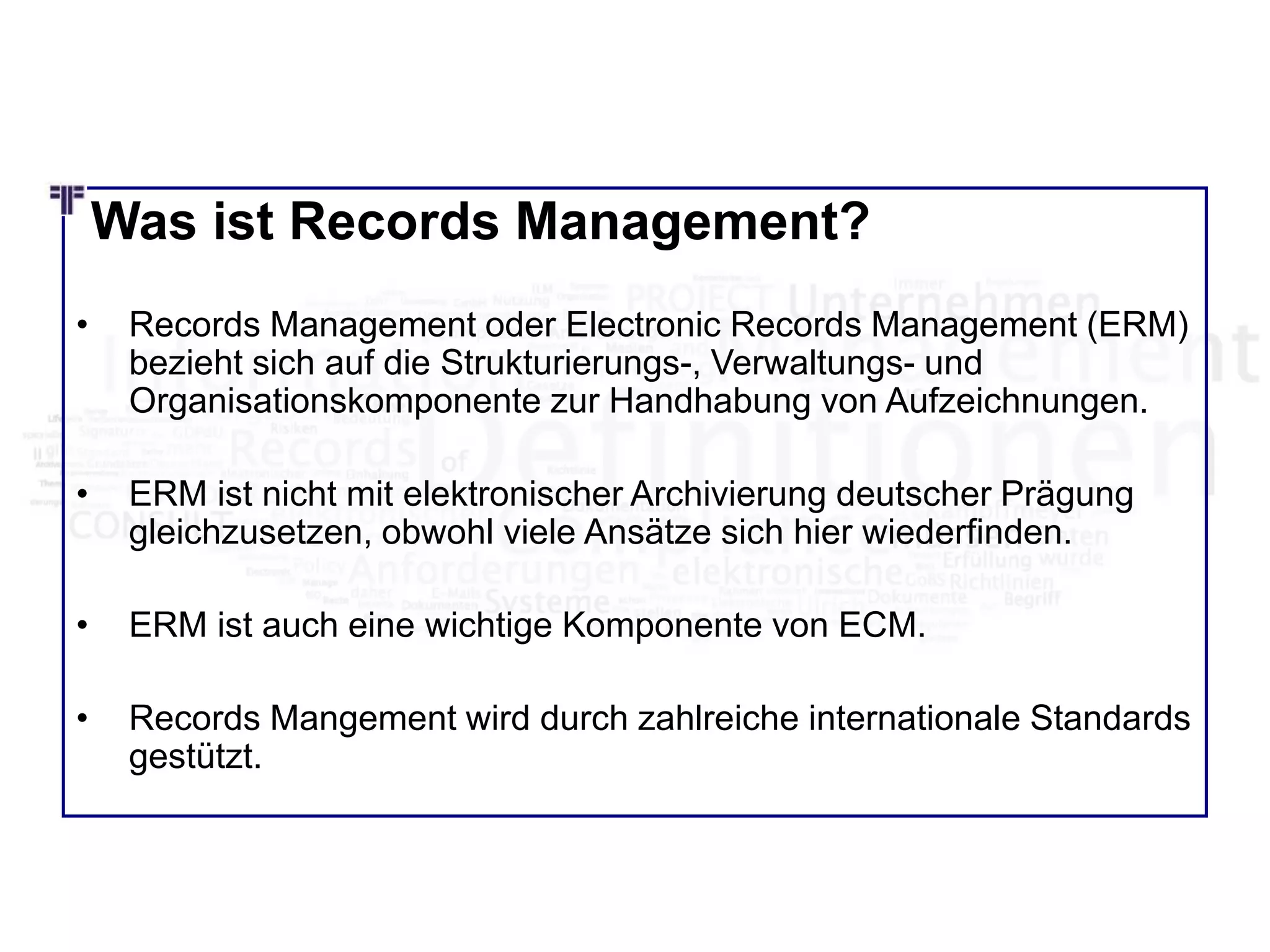 Was ist Records Management?
• Records Management oder Electronic Records Management (ERM)
bezieht sich auf die Strukturierungs-, Verwaltungs- und
Organisationskomponente zur Handhabung von Aufzeichnungen.
• ERM ist nicht mit elektronischer Archivierung deutscher Prägung
gleichzusetzen, obwohl viele Ansätze sich hier wiederfinden.
• ERM ist auch eine wichtige Komponente von ECM.
• Records Mangement wird durch zahlreiche internationale Standards
gestützt.
 