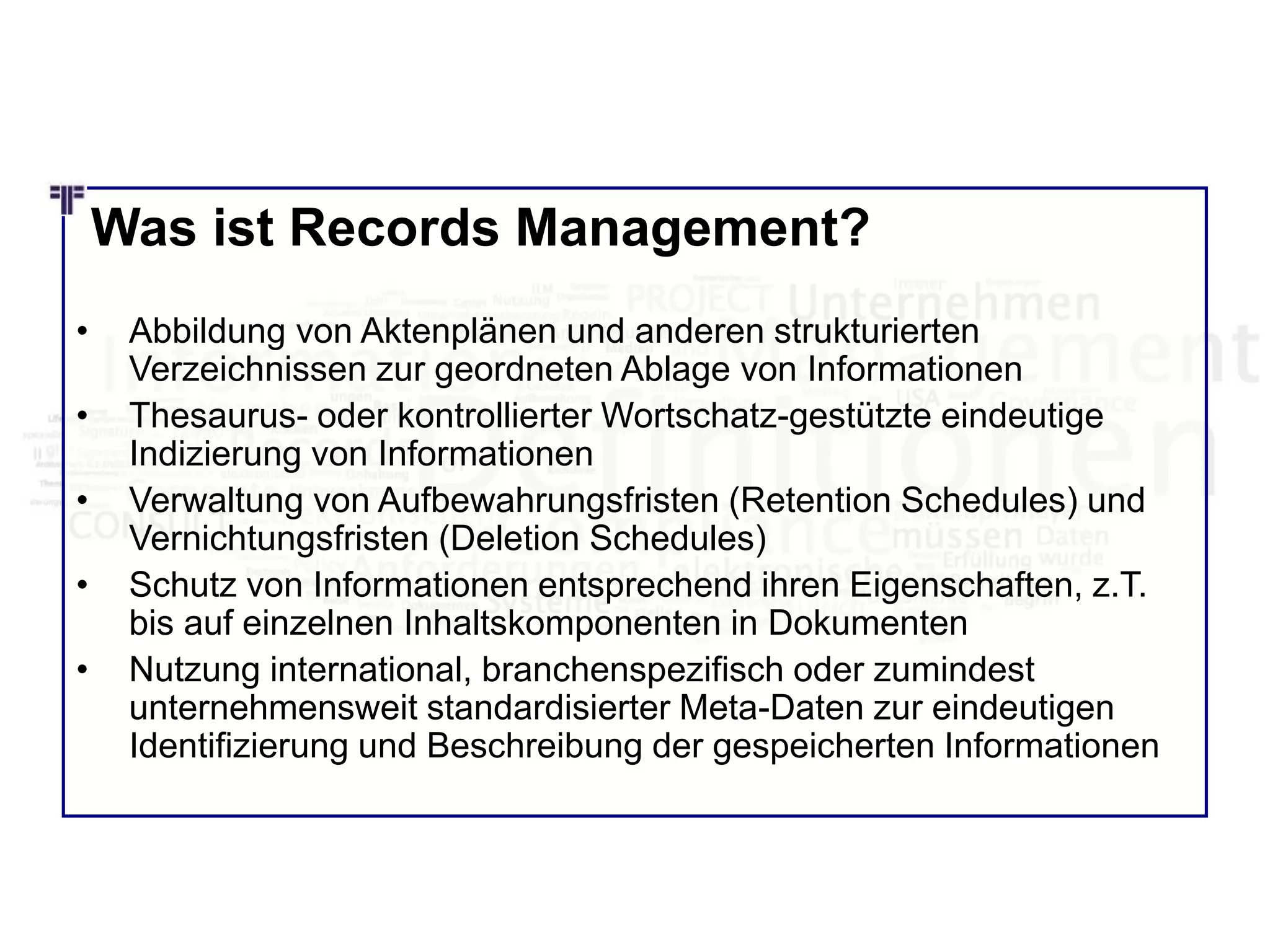 Was ist Records Management?
• Abbildung von Aktenplänen und anderen strukturierten
Verzeichnissen zur geordneten Ablage von Informationen
• Thesaurus- oder kontrollierter Wortschatz-gestützte eindeutige
Indizierung von Informationen
• Verwaltung von Aufbewahrungsfristen (Retention Schedules) und
Vernichtungsfristen (Deletion Schedules)
• Schutz von Informationen entsprechend ihren Eigenschaften, z.T.
bis auf einzelnen Inhaltskomponenten in Dokumenten
• Nutzung international, branchenspezifisch oder zumindest
unternehmensweit standardisierter Meta-Daten zur eindeutigen
Identifizierung und Beschreibung der gespeicherten Informationen
 