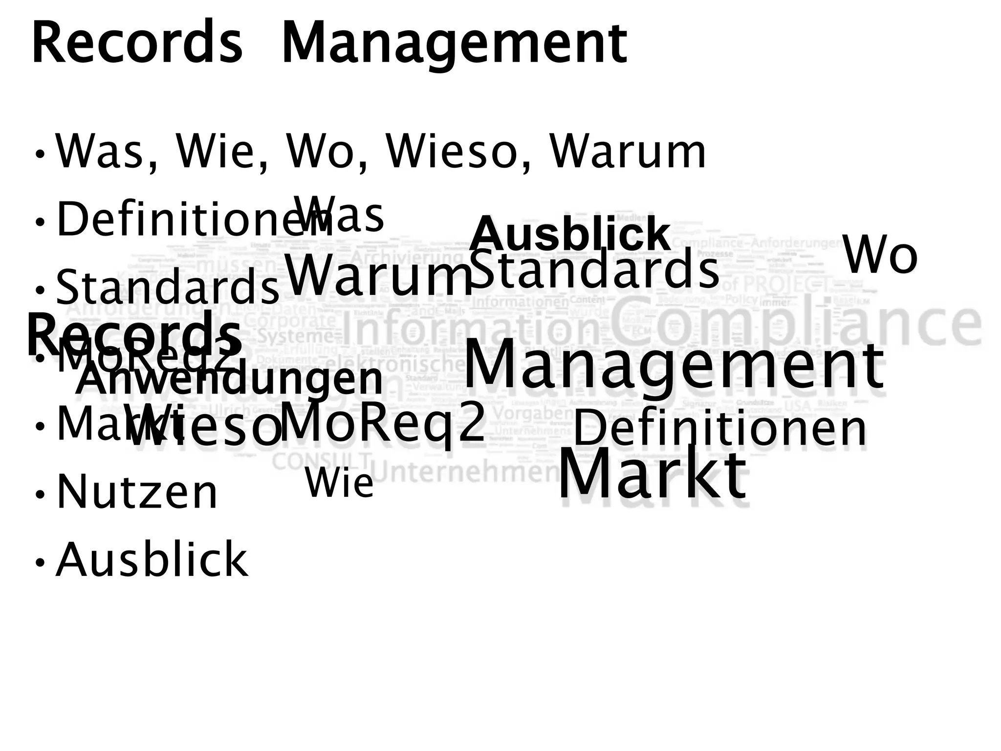 Wo
Was
Wie Markt
MoReq2
Ausblick
Records
Management
Definitionen
Standards
Anwendungen
Warum
Wieso
Was
Wie
Wo
Records Management
•Was, Wie, Wo, Wieso, Warum
•Definitionen
•Standards
•MoReq2
•Markt
•Nutzen
•Ausblick
 