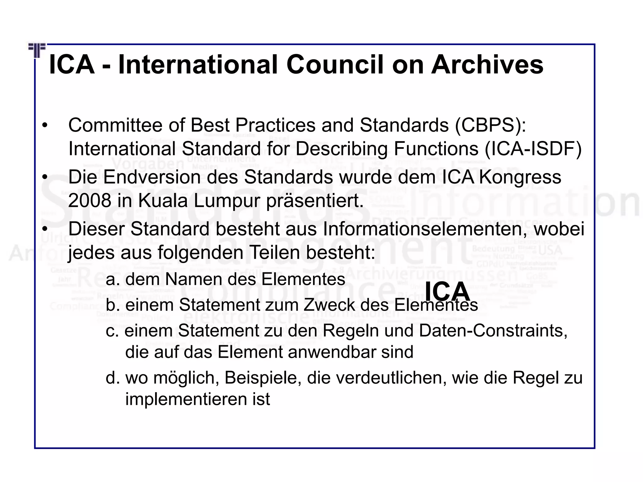 ICA - International Council on Archives
• Committee of Best Practices and Standards (CBPS):
International Standard for Describing Functions (ICA-ISDF)
• Die Endversion des Standards wurde dem ICA Kongress
2008 in Kuala Lumpur präsentiert.
• Dieser Standard besteht aus Informationselementen, wobei
jedes aus folgenden Teilen besteht:
a. dem Namen des Elementes
b. einem Statement zum Zweck des Elementes
c. einem Statement zu den Regeln und Daten-Constraints,
die auf das Element anwendbar sind
d. wo möglich, Beispiele, die verdeutlichen, wie die Regel zu
implementieren ist
ICA
 