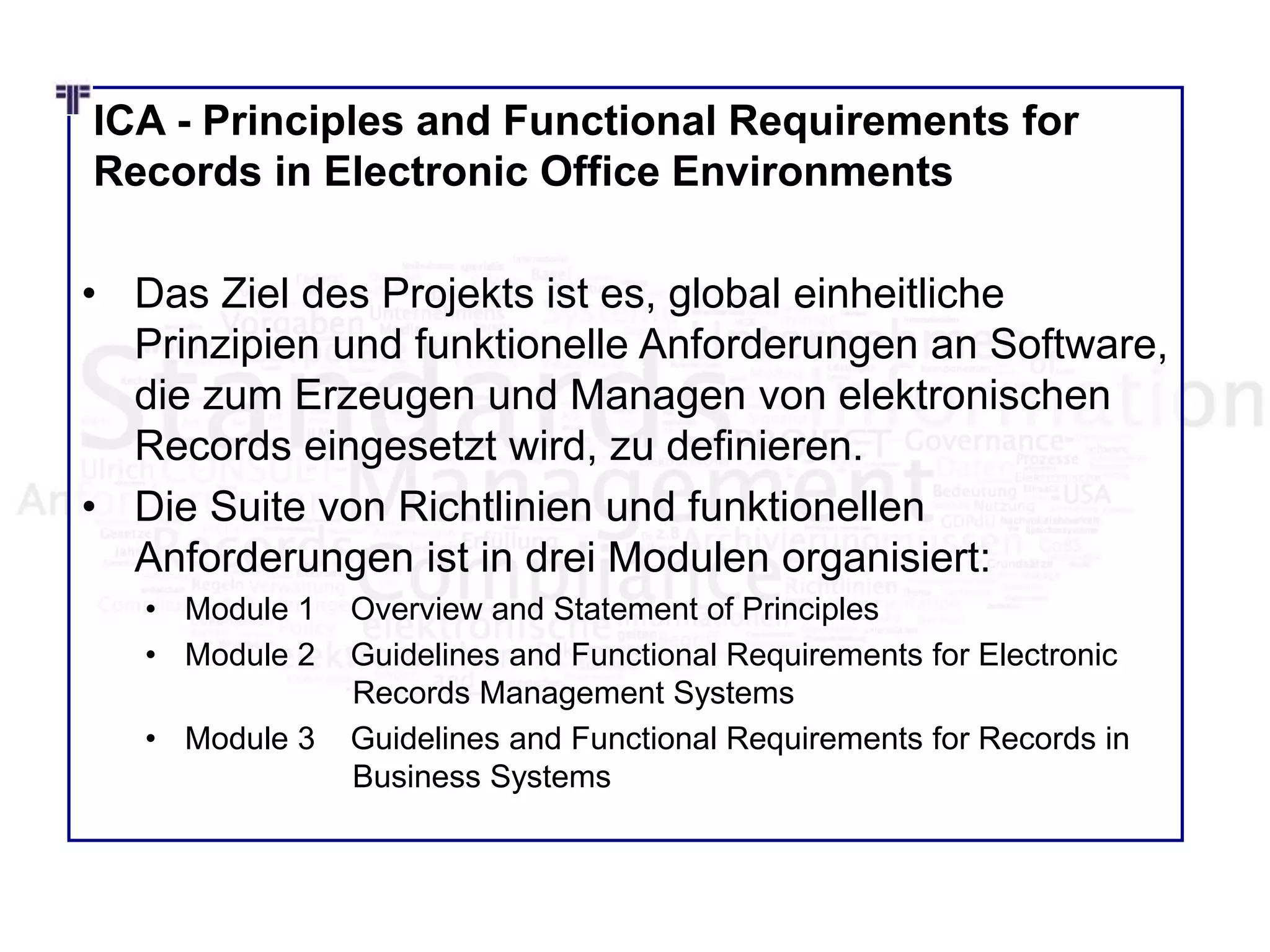 ICA - Principles and Functional Requirements for
Records in Electronic Office Environments
• Das Ziel des Projekts ist es, global einheitliche
Prinzipien und funktionelle Anforderungen an Software,
die zum Erzeugen und Managen von elektronischen
Records eingesetzt wird, zu definieren.
• Die Suite von Richtlinien und funktionellen
Anforderungen ist in drei Modulen organisiert:
• Module 1 Overview and Statement of Principles
• Module 2 Guidelines and Functional Requirements for Electronic
Records Management Systems
• Module 3 Guidelines and Functional Requirements for Records in
Business Systems
 