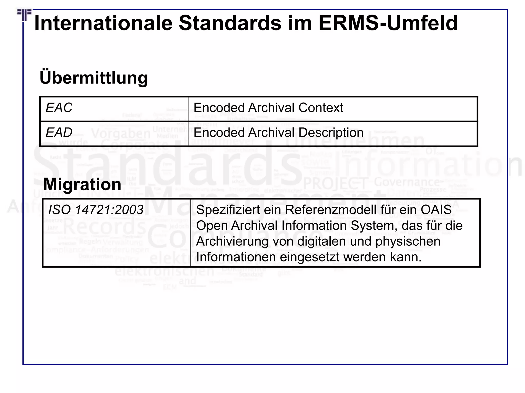 Internationale Standards im ERMS-Umfeld
EAC Encoded Archival Context
EAD Encoded Archival Description
Übermittlung
ISO 14721:2003 Spezifiziert ein Referenzmodell für ein OAIS
Open Archival Information System, das für die
Archivierung von digitalen und physischen
Informationen eingesetzt werden kann.
Migration
 