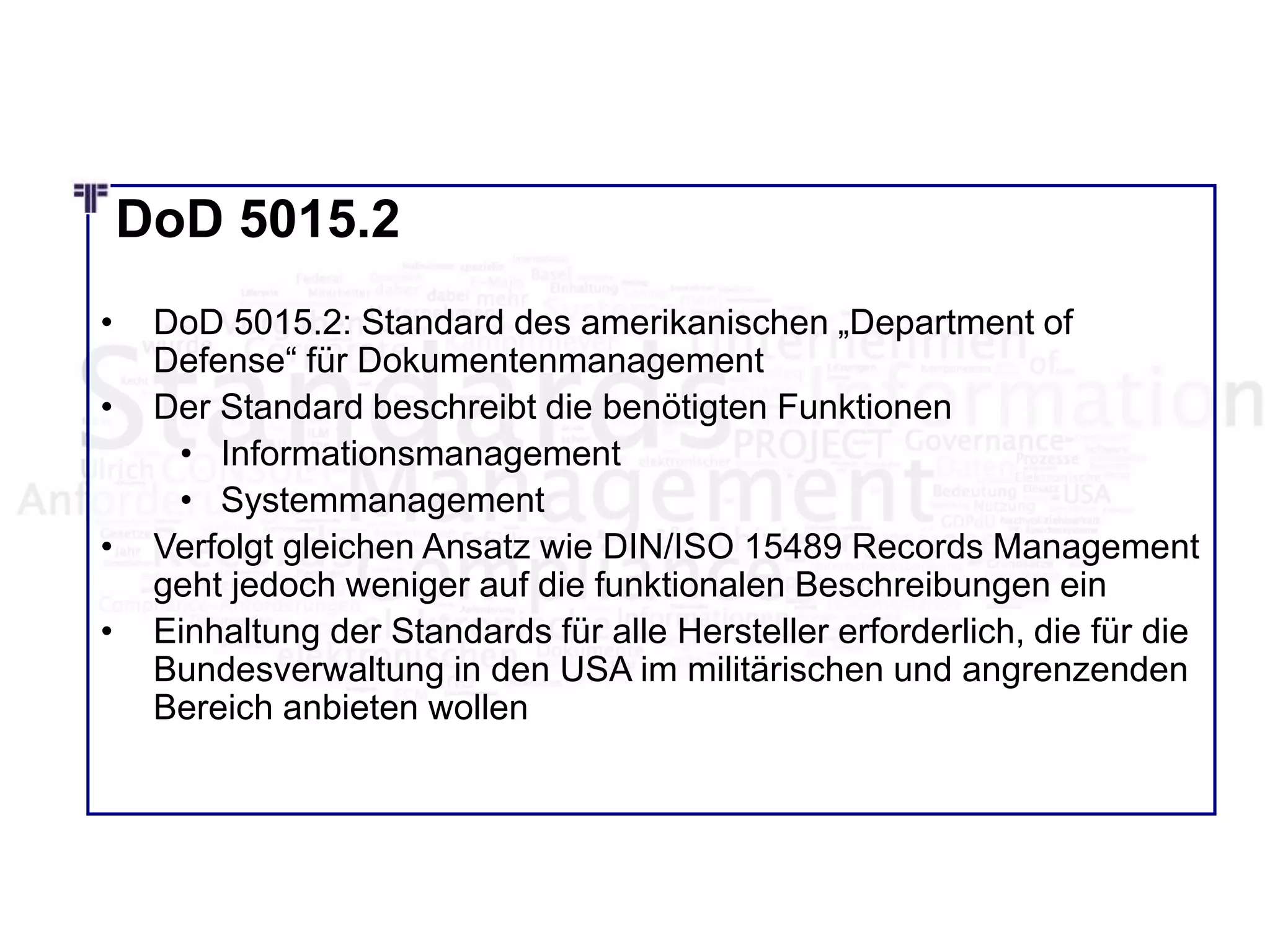DoD 5015.2
• DoD 5015.2: Standard des amerikanischen „Department of
Defense“ für Dokumentenmanagement
• Der Standard beschreibt die benötigten Funktionen
• Informationsmanagement
• Systemmanagement
• Verfolgt gleichen Ansatz wie DIN/ISO 15489 Records Management
geht jedoch weniger auf die funktionalen Beschreibungen ein
• Einhaltung der Standards für alle Hersteller erforderlich, die für die
Bundesverwaltung in den USA im militärischen und angrenzenden
Bereich anbieten wollen
 