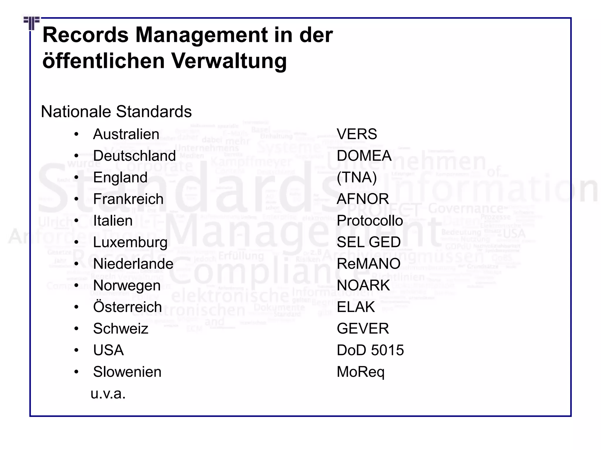 Records Management in der
öffentlichen Verwaltung
Nationale Standards
• Australien VERS
• Deutschland DOMEA
• England (TNA)
• Frankreich AFNOR
• Italien Protocollo
• Luxemburg SEL GED
• Niederlande ReMANO
• Norwegen NOARK
• Österreich ELAK
• Schweiz GEVER
• USA DoD 5015
• Slowenien MoReq
u.v.a.
 