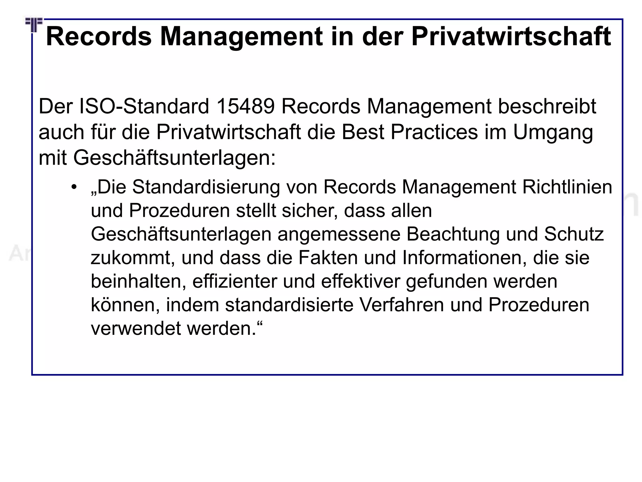 Records Management in der Privatwirtschaft
Der ISO-Standard 15489 Records Management beschreibt
auch für die Privatwirtschaft die Best Practices im Umgang
mit Geschäftsunterlagen:
• „Die Standardisierung von Records Management Richtlinien
und Prozeduren stellt sicher, dass allen
Geschäftsunterlagen angemessene Beachtung und Schutz
zukommt, und dass die Fakten und Informationen, die sie
beinhalten, effizienter und effektiver gefunden werden
können, indem standardisierte Verfahren und Prozeduren
verwendet werden.“
 