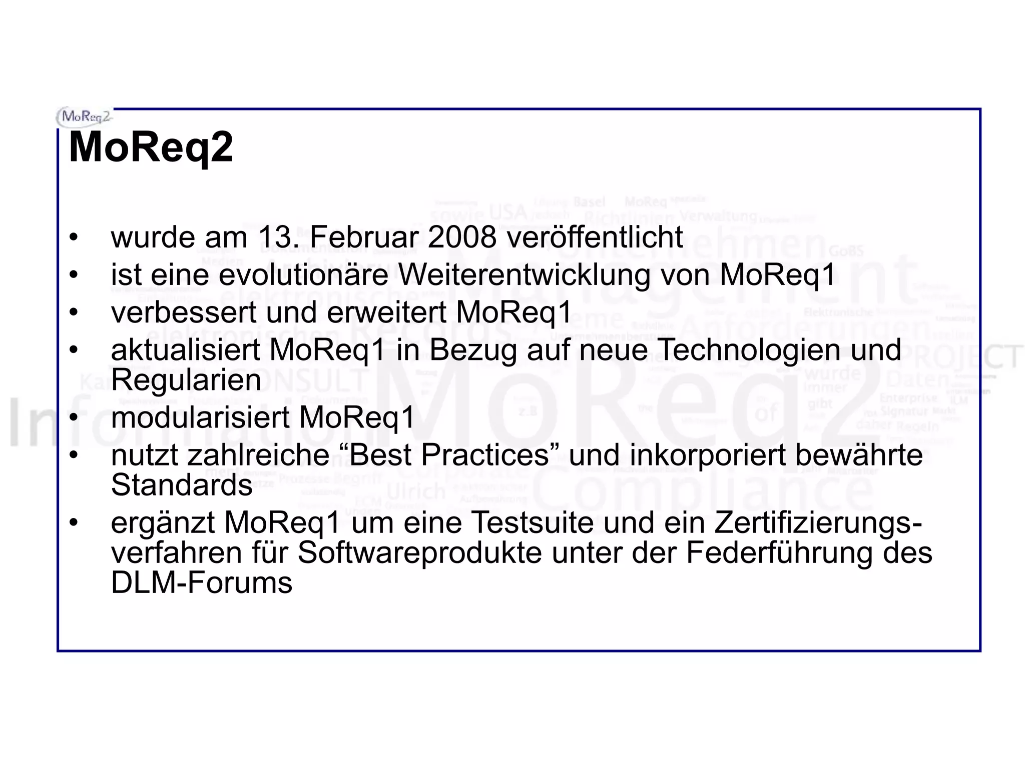 MoReq2
• wurde am 13. Februar 2008 veröffentlicht
• ist eine evolutionäre Weiterentwicklung von MoReq1
• verbessert und erweitert MoReq1
• aktualisiert MoReq1 in Bezug auf neue Technologien und
Regularien
• modularisiert MoReq1
• nutzt zahlreiche “Best Practices” und inkorporiert bewährte
Standards
• ergänzt MoReq1 um eine Testsuite und ein Zertifizierungs-
verfahren für Softwareprodukte unter der Federführung des
DLM-Forums
 