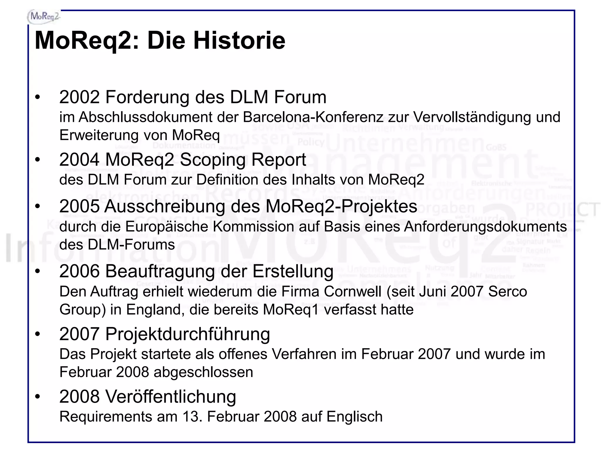 MoReq2: Die Historie
• 2002 Forderung des DLM Forum
im Abschlussdokument der Barcelona-Konferenz zur Vervollständigung und
Erweiterung von MoReq
• 2004 MoReq2 Scoping Report
des DLM Forum zur Definition des Inhalts von MoReq2
• 2005 Ausschreibung des MoReq2-Projektes
durch die Europäische Kommission auf Basis eines Anforderungsdokuments
des DLM-Forums
• 2006 Beauftragung der Erstellung
Den Auftrag erhielt wiederum die Firma Cornwell (seit Juni 2007 Serco
Group) in England, die bereits MoReq1 verfasst hatte
• 2007 Projektdurchführung
Das Projekt startete als offenes Verfahren im Februar 2007 und wurde im
Februar 2008 abgeschlossen
• 2008 Veröffentlichung
Requirements am 13. Februar 2008 auf Englisch
 