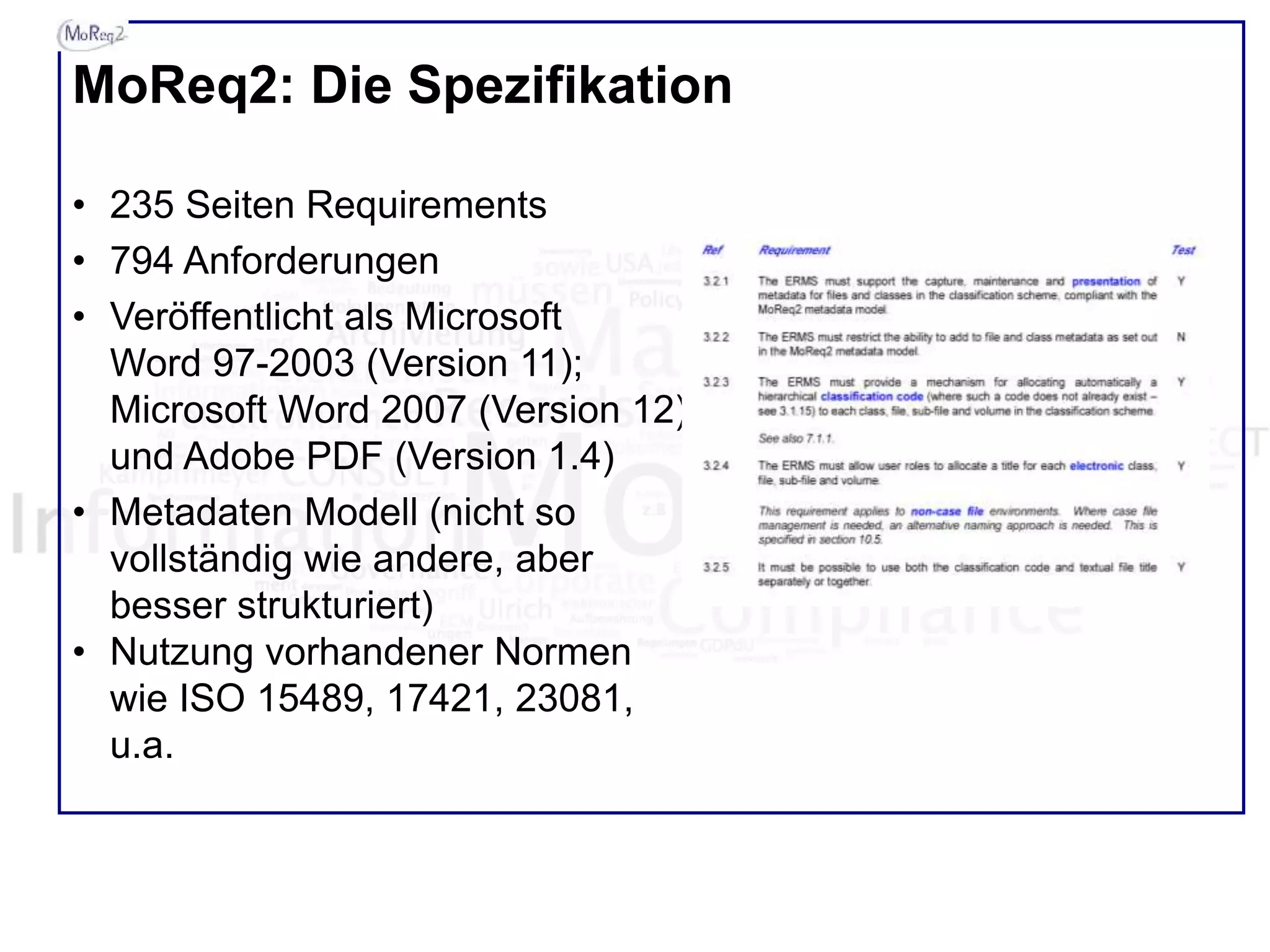 MoReq2: Die Spezifikation
• 235 Seiten Requirements
• 794 Anforderungen
• Veröffentlicht als Microsoft
Word 97-2003 (Version 11);
Microsoft Word 2007 (Version 12)
und Adobe PDF (Version 1.4)
• Metadaten Modell (nicht so
vollständig wie andere, aber
besser strukturiert)
• Nutzung vorhandener Normen
wie ISO 15489, 17421, 23081,
u.a.
 